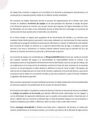50
EDUCACIÓN INCLUSIVAY RECURSOS PARA LA ENSEÑANZA
de trabajo. Esta invitación a integrarse en la actividad no le demanda su participación directamente, y en
consecuencia, su respuesta positiva resulta de no haberse sentido amenazado.
Un momento de trabajo importante durante el proceso de implementación de la Práctica entre varios
consiste en establecer reuniones de equipo en las que participen los docentes, el equipo de apoyo
y los directores quienes se reunirán una vez por semana para expresar los logros alcanzados así como
las dificultades con las cuales se han enfrentado durante el desarrollo de la estrategia en el proceso de
construcción de lazos sociales entre el alumnado y los docentes.
Es al mismo tiempo, un espacio para apropiarse de las herramientas del método y un momento para
manifestar desde dónde (postura personal) y cómo están realizando sus intervenciones. En estas sesiones
es posible que se ponga de manifiesto la preocupación del maestro o maestra al implementar este método.
Este momento de trabajo en colectivo es un ejercicio democrático que da lugar a la palabra y permite
escuchar a los otros y escucharse a sí mismos, creando mejores caminos para la atención de los y las
alumnas en situación de autismo en particular y del alumnado en general.
Las reuniones de equipo son coordinadas por un Responsable/Director,función que puede ser asumida
por cualquier miembro del equipo y es intercambiable. Su responsabilidad estriba en orientar a los
participantes tanto en la apropiación del fundamento teórico del método como de sus ejes de trabajo y de
sus implicaciones en la construcción de ambientes inclusivos.A través de estas reuniones no se pretende
construir en los participantes un saber absoluto y definitivo, se trata de “vaciar el saber” del equipo y de
cada uno de sus integrantes,para no tratar de dar sentido o explicación a los actos del alumno,o que asuma
una postura que lo ubique en una posición de saber, ya que esto conduciría a anular la función mediadora
y reguladora del docente-operador.
Estas reuniones representan una oportunidad para promover el trabajo colaborativo entre los profesionales
de educación especial y los profesionales de las escuelas de educación básica.
En la intención de implicar a los padres y madres de alumnos o alumnas en situación de autismo,se establece
un trabajo con padres en la escuela, para abordar diferentes temas relacionados con los “apegos” y
con las dificultades de separación-individuación que se suceden entre padres-madres e hijos-hijas por el
temor a dejarlos solos. Las reuniones se efectúan bajo un clima de absoluto respeto y sin una orientación o
tendencia terapéutica, para hablar y reflexionar sobre sus hijos e hijas y sobre ellos mismos.
Como estrategia diversificada, la Práctica entre Varios pone a disposición del docente un medio para
resolver problemáticas en el contexto escolar y en el áulico, que deriven de la dificultad de algún alumno
 
