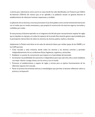 51
Estrategias Específicas y Diversificadas para la atención educativa de alumnos y alumnas con discapacidad
o alumna para relacionarse, como ocurre en casos donde han sido identificados conTrastorno por Déficit
de Atención (TDA-H). De manera que, al ser aplicable a la población escolar en general, favorece el
establecimiento de relaciones humanas respetuosas y cordiales.
La aplicación de sus técnicas y recursos promueven el uso de la palabra como una herramienta de interacción
con el medio, que no resulta amenazante y que propicia la construcción de entornos seguros, normados y
confiables para todos.
En este proceso,el docente-operador es un integrante más del aula quien necesariamente respetar las reglas
que se impulsan en el grupo y en todos los espacios de la escuela.Esta situación genera oportunidades para
la participación democrática de todos: los alumnos, las alumnas, padres, madres y docentes.
Implementar la Práctica entreVarios en las aulas de educación básica que reciben apoyo de las USAER y en
los CAM, permite:
•	 Crear escuelas y aulas inclusivas donde todos los alumnos y las alumnas conviven y aprenden
independientemente de sus condiciones físicas, lingüísticas, cognitivas y sensoriales.
•	 Establecer un puente de comunicación que impacte en el aprendizaje del alumnado.
•	 Incrementar las posibilidades de autonomía e independencia para que cada niño, niña o joven establezca
una mejor relación consigo mismo, con los otros y con el mundo.
•	 Promover el establecimiento y respeto de reglas y normas para un óptimo funcionamiento de los
diferentes espacios de la escuela.
•	 Poner en práctica herramientas teóricas y metodológicas que permitan al docente reflexionar sobre su
práctica y enriquecerla.
 