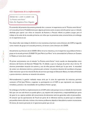 52
EDUCACIÓN INCLUSIVAY RECURSOS PARA LA ENSEÑANZA
4.3.1 Experiencias de su implementación
CROSEE NO. 1, CAM 14, USAER 1-58,
“La Práctica entreVarios”
Profra. Ma. Magdalena Pérez Magadán
El contenido del presente documento pretende dar a conocer mi experiencia con la“Práctica entreVarios”
en la escuela primaria.Probablemente para algunas personas suene un poco extraño pensar que un método
diseñado para operar con niños en situación de Autismo o Psicosis infantil, se pudiera ocupar para el
trabajo en las aulas de las escuelas primarias con niños que no presentan estas características, sin embargo,
en mi experiencia es así.
Para desarrollar este trabajo lo dividiré en tres momentos,el primero como directora de CAM,el segundo
como maestra de grupo en la escuela primaria y el tercero como directora de USAER.
Actualmente soy directora de la USAER I-58 en el turno matutino,y en el vespertino soy profesora frente a
grupo en la escuela primaria 22-0658“Dr.José María Luis Mora” en la comunidad de La Pastora en Gustavo
A. Madero, al norte de la ciudad.
Mi primer acercamiento con el método “La Práctica entre Varios” inició cuando me desempeñaba como
directora del Centro de Atención Múltiple No. 14, debido a que en el grupo de primer año, 6 de los 10
alumnos presentaban situación de autismo y uno de ellos psicosis infantil por lo que tenía la necesidad
de contar con elementos teórico y prácticos para orientar a la práctica docente de la profesora de grupo.
Cabe mencionar que en los más de 20 años de servicio que tengo en Educación Básica,me había enfrentado
a pocos alumnos o alumnas en situación de autismo.
Afortunadamente, la gestión realizada meses atrás por la zona de supervisión de entonces, permitió
contactar al Prof. José Muñoz y organizar su participación en el CAM, lo que representó una respuesta
inmediata y práctica a las necesidades de la profesora frente a grupo.
Sin embargo,no fue fácil su implementación en el CAM,sobre todo porque no es un método de intervención
fácil, que con una sola lectura se pueda aplicar y ya, requiere del compromiso y responsabilidad por parte
de quien lo va a operar, también del conocimiento de elementos teóricos generales sobre el psicoanálisis.
Al conocer que las aportaciones de Freud son parte de la referencia teórica, se pensó que se realizaría
psicoanálisis dentro del aula o incluso a los mismos profesores,dejando al descubierto nuestro inconsciente.
Al menos, de manera personal, en mi ignorancia pensé que era así.
 
