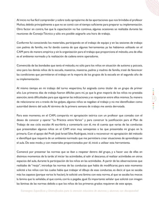 53
Estrategias Específicas y Diversificadas para la atención educativa de alumnos y alumnas con discapacidad
Al inicio no fue fácil comprender y sobre todo apropiarme de las aportaciones que nos brindaba el profesor
Muñoz,debido principalmente a que no se contó con el tiempo suficiente para preparar su implementación.
Otro factor en contra, fue que la capacitación no fue continua, algunas ocasiones se realizaba durante las
reuniones de Consejo Técnico y sólo era posible asignarle una hora de trabajo.
Conforme fui conociendo los materiales, participando en el trabajo de equipo y en las sesiones de trabajo
con padres de familia, me fui dando cuenta de que algunas herramientas ya las habíamos utilizado en el
CAM pero de manera empírica y sin la organización para el trabajo que proporciona el método,una de ellas
es el ambiente normado y la realización de cadena entre operadores.
Convencida de las bondades que tenía el método, no sólo para los niños en situación de autismo y psicosis,
sino para los demás niños de la escuela, maestros, maestras, padres y madres de familia, traté de favorecer
las condiciones que permitieran el trabajo en la mayoría de los grupos de la escuela en el segundo año de
su implementación.
Al mismo tiempo en mi trabajo del turno vespertino, fui asignada como titular de un grupo de primer
año. Los primeros días de trabajo fueron difíciles para mí, ya que la gran mayoría de los niños no prestaba
atención,tenía dificultades para que siguieran las indicaciones y se respetaran entre ellos mismos.Su manera
de relacionarse era a través de los golpes, algunos niños se negaban al trabajo y no me identificaban como
autoridad dentro del aula.Al término de la primera semana de trabajo me sentía derrotada.
Para este momento, en el CAM, compartía mi apropiación teórica con un profesor que contaba con el
deseo de conocer y operar “La Práctica entre Varios” y para construir la justificación para el Plan de
Trabajo de ese ciclo escolar. Al escribirla y comentarla con él, me di cuenta que varias de las conductas
que presentaban algunos niños en el CAM eran muy semejantes a las que presentaba mi grupo en la
primaria. Con el apoyo del Profr. José Israel Silva Rodríguez, inicié a reconstruir mi apropiación del método
e identifiqué que requería de un ambiente normado que me permitiera crear situaciones de aprendizaje en
el aula. De este modo, y con materiales proporcionados por él, inicié a utilizar esta herramienta.
Comencé por presentar las normas que se iban a respetar dentro del grupo, y a hacer uso de ellas en
distintos momentos de la tarde: al iniciar las actividades, al salir al descanso, al realizar actividades en otros
espacios del aula, durante la participación de los niños en las actividades. A partir de las observaciones que
realizaba de “reojo”, introduje las normas de las conductas que había de modificarse; para este momento
solicité a los niños con los cuales había que trabajar el dibujo de esas conductas, es decir, al que se sacaba
más los zapatos (porque varios lo hacían), le solicité una lámina con esta norma, al que se sacaba los mocos
la lámina que lo señalaba, al que comía, corría o pegaba, igual. Es importante señalar que solicité con imagen
las láminas de las normas debido a que los niños de los primeros grados requieren de este apoyo.
 