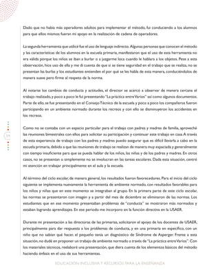 54
EDUCACIÓN INCLUSIVAY RECURSOS PARA LA ENSEÑANZA
Dado que no había más operadores adultos para implementar el método, fui conduciendo a los alumnos
para que ellos mismos fueran mi apoyo en la realización de cadena de operadores.
La segunda herramienta que utilicé fue el uso de lenguaje indirecto. Algunas personas que conocen el método
y las características de los alumnos en la escuela primaria, manifestaron que el uso de esta herramienta no
era válida porque los niños se iban a burlar o a juzgarme loca cuando le hablara a los objetos. Pese a esta
observación, hice uso de ella y me di cuenta de que si se tiene seguridad en el trabajo que se realiza, no se
presentan las burlas y los estudiantes entienden el por qué se les habla de esta manera, conduciéndolos de
manera suave pero firme al respeto de la norma.
Al notarse los cambios de conducta y actitudes, el director se acercó a observar de manera cercana el
trabajo realizado,y poco a poco le fui presentando“La práctica entreVarios” así como algunos documentos.
Parte de ello,se fue presentando en el ConsejoTécnico de la escuela y poco a poco los compañeros fueron
participando en un ambiente normado durante los recreos y con ello se disminuyeron los accidentes en
los recreos.
Como no se contaba con un espacio particular para el trabajo con padres y madres de familia, aproveché
las reuniones bimestrales con ellos para solicitar su participación y continuar este trabajo en casa.A través
de esta experiencia de trabajo con los padres y madres puedo asegurar que es difícil llevarla a cabo en la
escuela primaria,debido a que las reuniones de trabajo se realizan de manera muy espaciada y generalmente
con tiempo insuficiente para que se pueda hablar de los niños, las niñas y de los padres y madres. En otros
casos, no se presentan o simplemente no se involucran en las tareas escolares. Dada esta situación, centré
mi atención en trabajar principalmente en el aula y la escuela.
Al término del ciclo escolar, de manera general, los resultados fueron favorecedores. Para el inicio del ciclo
siguiente se implementa nuevamente la herramienta de ambiente normado, con resultados favorables para
los niños y niñas que en este momento se integraban al grupo. En la primera parte de este ciclo escolar,
las normas se presentaron con imagen y a partir del mes de diciembre se eliminaron de las normas. Los
estudiantes que en ese momento presentaban problemas de “conducta” se mostraron más normados y
estaban logrando aprendizajes. En ese periodo me incorporo en la función directiva en la USAER.
Durante mi presentación a las directoras de las primarias, solicitaron el apoyo de los docentes de USAER,
principalmente para dar respuesta a los problemas de conducta, y en una primaria en específico, con un
niño que no sabían qué hacer, el pequeño tenía un diagnóstico de Síndrome de Asperger. Frente a esta
situación,no dudé en proponer un trabajo de ambiente normado a través de“La práctica entreVarios”.Con
los materiales técnicos, reelaboré una presentación, que diera cuenta de los elementos básicos del método
haciendo énfasis en el uso de sus herramientas.
 