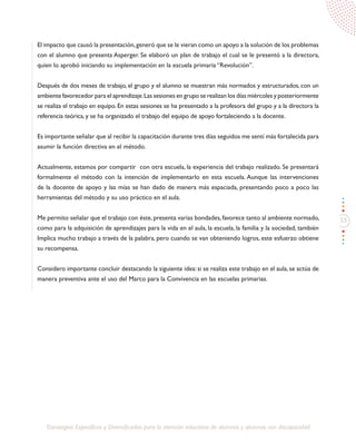 55
Estrategias Específicas y Diversificadas para la atención educativa de alumnos y alumnas con discapacidad
El impacto que causó la presentación,generó que se le vieran como un apoyo a la solución de los problemas
con el alumno que presenta Asperger. Se elaboró un plan de trabajo el cual se le presentó a la directora,
quien lo aprobó iniciando su implementación en la escuela primaria “Revolución”.
Después de dos meses de trabajo, el grupo y el alumno se muestran más normados y estructurados, con un
ambiente favorecedor para el aprendizaje.Las sesiones en grupo se realizan los días miércoles y posteriormente
se realiza el trabajo en equipo. En estas sesiones se ha presentado a la profesora del grupo y a la directora la
referencia teórica, y se ha organizado el trabajo del equipo de apoyo fortaleciendo a la docente.
Es importante señalar que al recibir la capacitación durante tres días seguidos me sentí más fortalecida para
asumir la función directiva en el método.
Actualmente, estamos por compartir con otra escuela, la experiencia del trabajo realizado. Se presentará
formalmente el método con la intención de implementarlo en esta escuela. Aunque las intervenciones
de la docente de apoyo y las mías se han dado de manera más espaciada, presentando poco a poco las
herramientas del método y su uso práctico en el aula.
Me permito señalar que el trabajo con éste,presenta varias bondades,favorece tanto al ambiente normado,
como para la adquisición de aprendizajes para la vida en el aula, la escuela, la familia y la sociedad, también
Implica mucho trabajo a través de la palabra, pero cuando se van obteniendo logros, este esfuerzo obtiene
su recompensa.
Considero importante concluir destacando la siguiente idea: si se realiza este trabajo en el aula, se actúa de
manera preventiva ante el uso del Marco para la Convivencia en las escuelas primarias.
 