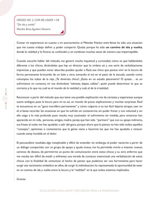 56
EDUCACIÓN INCLUSIVAY RECURSOS PARA LA ENSEÑANZA
CROSEE NO. 2, CAM 80, USAER 1-58
“De ida y vuelta”
Martha Brisa Aguilera Navarro
Contar mi experiencia en cuanto a mi acercamiento al Método Práctica entre Varios ha sido una situación
que me cuesta trabajo definir y poder compartir. Quizás porque ha sido un camino de ida y vuelta,
donde la realidad y lo ficticio se confunden y se combinan muchas veces de manera casi imperceptible.
Cuando escuché hablar del método, me generó mucha inquietud y curiosidad, cómo es que hablándoles
diferente a los chicos, diciéndoles que hay un director que lo ordena así y una serie de verbalizaciones
imprecisas y que pueden sonar absurdas pueden ayudar a Raúl, ese chico que parece vivir en la locura de
forma permanente brincando de un lado a otro, tomando el sol en el patio de la escuela, usando como
columpios los tubos de la reja. ¿Te diviertes chico?, ¿Estás en un estado placentero? O quizás… es un
sufrimiento mi contacto, mi voz diciéndote “siéntate, bájate, cállate”, quién puede determinar lo que es
correcto y lo que no, cuál es el mundo de la realidad y cuál, el de la irrealidad.
Reconocer a partir del método que eso tiene una posible explicación me da certezas y esperanzas aunque
suene ambiguo, pues la locura para mí es así, un mundo de pocas explicaciones y muchas sorpresas. Raúl
te encuentras en un “goce mortífero permanente” y cómo culparte si es tan fácil dejarse atrapar, caer en
él, si basta recordar las ocasiones en que he sufrido sin contenerme, sin poder frenar y con voluntad y sin
ella caigo a lo más profundo pues resulta muy cautivador el sufrimiento sin medida, pero entonces han
aparecido en mi vida, personas, amigos, madre, pareja que han sido “partners” que con su apoyo indirecto,
sus frases al vuelo me han ayudado a salir del goce, porque ahora que lo pienso no han sido todos aquellos
“consejos”, opiniones o comentarios que la gente viene a hacerme los que me han ayudado a renacer
cuando estoy hundida en el dolor.
El psicoanálisis resultaba algo inexplicable y difícil de entender sin embargo, el poder vaciarme a partir de
un diálogo compartido con un grupo de apoyo y ayuda mutua, me ha permitido vivirlo e intentar nuevos
caminos de deseos, de permitirme un punto de comunicación entre estos chicos y su otro enfermo que
me resulta tan difícil de evadir y enfrentar, una mirada de contacto intencional, una verbalización de estos
chicos con la finalidad de comunicar, el hecho de pensar que podemos ser una herramienta para hacer
surgir ese nacimiento simbólico en ellos,de surgir la individuación,ha representado la oportunidad de estar
en un camino de ida y vuelta entre la locura y la “realidad” en la que todos estamos implicados.
Gracias
 