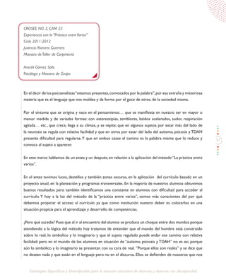 57
Estrategias Específicas y Diversificadas para la atención educativa de alumnos y alumnas con discapacidad
CROSEE NO. 3, CAM 23
Experiencia con la “Práctica entreVarios”
Ciclo 2011-2012
Juvencio Romero Guerrero
Maestro deTaller de Carpintería
Araceli Gómez Solís
Psicóloga y Maestra de Grupo
En el decir de los psicoanalistas“estamos presentes,convocados por la palabra”,por esa extraña y misteriosa
materia que es el lenguaje que nos moldea y da forma por el goce de otros, de la sociedad misma.
Por el síntoma que se origina y nace en el pensamiento… que se manifiesta en nuestro ser en mayor o
menor medida y de variadas formas: con estereotipias, temblores, latidos acelerados, sudor, respiración
agitada… etc., que crece, llega a su clímax, y se repite; que en algunos sujetos por estar más del lado de
la neurosis se regula con relativa facilidad y que en otros por estar del lado del autismo, psicosis y TDAH
presenta dificultad para regularse.Y que en ambos casos el camino es la palabra misma que lo reduce y
convoca al sujeto a aparecer.
En este marco hablamos de un antes y un después,en relación a la aplicación del método“La práctica entre
varios”.
En el antes tuvimos luces, destellos y también zonas oscuras, en la aplicación del currículo basado en un
proyecto anual, en la planeación y programas transversales. En la mayoría de nuestros alumnos obtuvimos
buenos resultados pero también identificamos una constante en alumnos con dificultad para acceder al
currículo.Y hoy a la luz del método de la “práctica entre varios”, somos más conscientes del por qué
debemos propiciar el acceso al currículo ya que como institución nuestro deber es colocarlos en una
situación propicia para el aprendizaje y desarrollo de competencias.
¿Pero qué sucedía? Pues que al ir al encuentro del alumno se produce un choque entre dos mundos porque
atendiendo a la lógica del método hoy tratamos de entender que el mundo del hombre está construido
sobre lo real, lo simbólico y lo imaginario y que el sujeto regulado puede andar ese camino con relativa
facilidad; pero en el mundo de los alumnos en situación de “autismo, psicosis y TDAH” no es así, porque
aún lo simbólico y lo imaginario se presentan con su cara de real. ”Porque ellos son reales” y se dice que
no desean nada y que están en el lenguaje pero no en el discurso. Ellos se defienden de nosotros que nos
 
