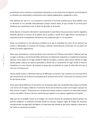 58
EDUCACIÓN INCLUSIVAY RECURSOS PARA LA ENSEÑANZA
presentamos como intrusivos o amenazantes,intentando a su vez construirse sin lograrlo,comunicándonos
su situación con estereotipias y extensiones como objetos, golpeándose o golpeando a otros.
Hoy sabemos por qué al ir a su encuentro, y acercarlos al currículo teníamos poco éxito, debido a que
su demanda no era atendida adecuadamente, porque nuestro deseo es que accedan al currículo, pero
olvidamos que necesitamos crear el deseo de aprender en el alumno.
Antes íbamos al encuentro del alumno representando la autoridad y hoy, procuramos hacerlo regulados,
haciendo aparecer al tercero de la palabra que lo pacifica a través de la regla. Ahora, reconocemos la
importancia de ser acompañantes del alumno y las condiciones para ir a su encuentro.
Antes nos movíamos en una estructura cotidiana en la que se analizaban los casos de los alumnos, sus
avances y dificultades en las Juntas de Consejo, reuniones extraordinarias, entrevistas con los padres de
familia y se hacían seguimientos.
Ahora que comenzamos a movernos dentro de la estructura de “Practica entre Varios”, sabemos que hay
un lugar, un tiempo y una forma de hablar del alumno sin objetivarlo, etiquetarlo o cristalizarlo, lo hacemos
aparecer como sujeto, en un lugar donde se habla de sus logros y avances, sobre nuevos saberes, un lugar
donde quedan caducos los saberes aprendidos y donde hay un vaciamiento. Un lugar donde el director
terapéutico es como director de orquesta, la pausa, que no pretende ser quien lo sabe todo sino que el
más uno o el menos uno.
Hemos tenido acceso a referencias teóricas de diferentes corrientes y hoy contamos con otra base firme
para encontrarnos con el alumno,la propuesta de la“práctica entre varios”,misma que nos convoca a mirar
de otra forma al niño.
Antes, parte del problema era el encuentro con el supuesto saber que complicaba todo porque nos llevaba
a ser duros con el sujeto y debe ser al contrario “duros con el síntoma y suaves con el sujeto”, porque nos
lleva a entrar“en goce”. El acercarse con una ignorancia docta conduce a construir un nuevo saber porque
somos muy dados a brincar y brincar cuando hay que regresar y no suponer; regularnos es la opción.
Algo que nos ha ayudado mucho es el trabajar con normas técnicas de competencia laboral porque nos
permite establecer un ambiente normado, donde los alumnos respetan reglas de trabajo, de relaciones
interpersonales, de seguridad y de higiene. Lo importante del método es que todos respetan y observan la
ley “todos se mantienen normados”.
 