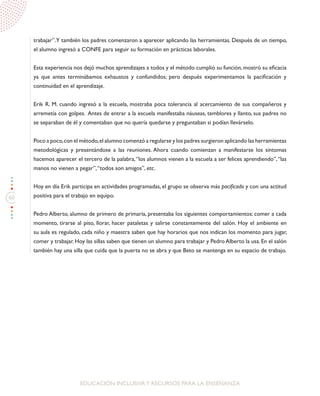 60
EDUCACIÓN INCLUSIVAY RECURSOS PARA LA ENSEÑANZA
trabajar”.Y también los padres comenzaron a aparecer aplicando las herramientas. Después de un tiempo,
el alumno ingresó a CONFE para seguir su formación en prácticas laborales.
Esta experiencia nos dejó muchos aprendizajes a todos y el método cumplió su función, mostró su eficacia
ya que antes terminábamos exhaustos y confundidos; pero después experimentamos la pacificación y
continuidad en el aprendizaje.
Erik R. M. cuando ingresó a la escuela, mostraba poca tolerancia al acercamiento de sus compañeros y
arremetía con golpes. Antes de entrar a la escuela manifestaba náuseas, temblores y llanto, sus padres no
se separaban de él y comentaban que no quería quedarse y preguntaban si podían llevárselo.
Poco a poco,con el método,el alumno comenzó a regularse y los padres surgieron aplicando las herramientas
metodológicas y presentándose a las reuniones. Ahora cuando comienzan a manifestarse los síntomas
hacemos aparecer el tercero de la palabra,“los alumnos vienen a la escuela a ser felices aprendiendo”,“las
manos no vienen a pegar”,“todos son amigos”, etc.
Hoy en día Erik participa en actividades programadas, el grupo se observa más pacificado y con una actitud
positiva para el trabajo en equipo.
Pedro Alberto, alumno de primero de primaria, presentaba los siguientes comportamientos: comer a cada
momento, tirarse al piso, llorar, hacer pataletas y salirse constantemente del salón. Hoy el ambiente en
su aula es regulado, cada niño y maestra saben que hay horarios que nos indican los momento para jugar,
comer y trabajar. Hoy las sillas saben que tienen un alumno para trabajar y Pedro Alberto la usa. En el salón
también hay una silla que cuida que la puerta no se abra y que Beto se mantenga en su espacio de trabajo.
 