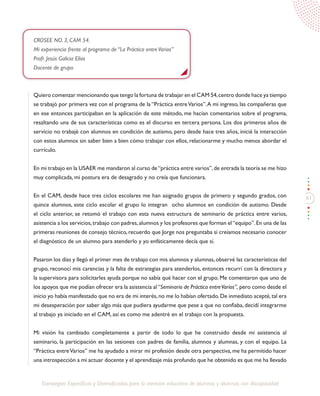 61
Estrategias Específicas y Diversificadas para la atención educativa de alumnos y alumnas con discapacidad
CROSEE NO. 3, CAM 54.
Mi experiencia frente al programa de “La Práctica entreVarios”
Profr. Jesús Galicia Elías
Docente de grupo
Quiero comenzar mencionando que tengo la fortuna de trabajar en el CAM 54,centro donde hace ya tiempo
se trabajó por primera vez con el programa de la “Práctica entreVarios”.A mi ingreso, las compañeras que
en ese entonces participaban en la aplicación de este método, me hacían comentarios sobre el programa,
resaltando una de sus características como es el discurso en tercera persona. Los dos primeros años de
servicio no trabajé con alumnos en condición de autismo, pero desde hace tres años, inicié la interacción
con estos alumnos sin saber bien a bien cómo trabajar con ellos, relacionarme y mucho menos abordar el
currículo.
En mi trabajo en la USAER me mandaron al curso de“práctica entre varios”,de entrada la teoría se me hizo
muy complicada, mi postura era de desagrado y no creía que funcionara.
En el CAM, desde hace tres ciclos escolares me han asignado grupos de primero y segundo grados, con
quince alumnos, este ciclo escolar el grupo lo integran ocho alumnos en condición de autismo. Desde
el ciclo anterior, se retomó el trabajo con esta nueva estructura de seminario de práctica entre varios,
asistencia a los servicios,trabajo con padres,alumnos y los profesores que forman el“equipo”.En una de las
primeras reuniones de consejo técnico, recuerdo que Jorge nos preguntaba si creíamos necesario conocer
el diagnóstico de un alumno para atenderlo y yo enfáticamente decía que sí.
Pasaron los días y llegó el primer mes de trabajo con mis alumnos y alumnas,observé las características del
grupo, reconocí mis carencias y la falta de estrategias para atenderlos, entonces recurrí con la directora y
la supervisora para solicitarles ayuda porque no sabía qué hacer con el grupo. Me comentaron que uno de
los apoyos que me podían ofrecer era la asistencia al“Seminario de Práctica entreVarios”, pero como desde el
inicio yo había manifestado que no era de mi interés,no me lo habían ofertado.De inmediato acepté,tal era
mi desesperación por saber algo más que pudiera ayudarme que pese a que no confiaba, decidí integrarme
al trabajo ya iniciado en el CAM, así es como me adentré en el trabajo con la propuesta.
Mi visión ha cambiado completamente a partir de todo lo que he construido desde mi asistencia al
seminario, la participación en las sesiones con padres de familia, alumnos y alumnas, y con el equipo. La
“Práctica entreVarios” me ha ayudado a mirar mi profesión desde otra perspectiva, me ha permitido hacer
una introspección a mi actuar docente y el aprendizaje más profundo que he obtenido es que me ha llevado
 