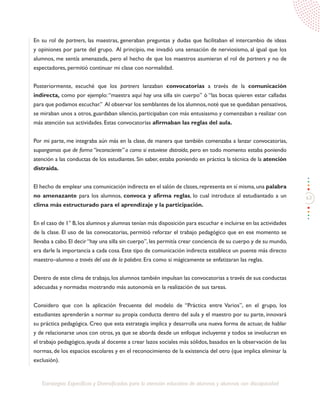 63
Estrategias Específicas y Diversificadas para la atención educativa de alumnos y alumnas con discapacidad
En su rol de partners, las maestras, generaban preguntas y dudas que facilitaban el intercambio de ideas
y opiniones por parte del grupo. Al principio, me invadió una sensación de nerviosismo, al igual que los
alumnos, me sentía amenazada, pero el hecho de que los maestros asumieran el rol de partners y no de
espectadores, permitió continuar mi clase con normalidad.
Posteriormente, escuché que los partners lanzaban convocatorias a través de la comunicación
indirecta, como por ejemplo:“maestra aquí hay una silla sin cuerpo” ó “las bocas quieren estar calladas
para que podamos escuchar.” Al observar los semblantes de los alumnos,noté que se quedaban pensativos,
se miraban unos a otros, guardaban silencio, participaban con más entusiasmo y comenzaban a realizar con
más atención sus actividades. Estas convocatorias afirmaban las reglas del aula.
Por mi parte, me integraba aún más en la clase, de manera que también comenzaba a lanzar convocatorias,
supongamos que de forma “inconsciente” o como si estuviese distraída, pero en todo momento estaba poniendo
atención a las conductas de los estudiantes. Sin saber, estaba poniendo en práctica la técnica de la atención
distraída.
El hecho de emplear una comunicación indirecta en el salón de clases,representa en sí misma,una palabra
no amenazante para los alumnos, convoca y afirma reglas, lo cual introduce al estudiantado a un
clima más estructurado para el aprendizaje y la participación.
En el caso de 1° B,los alumnos y alumnas tenían más disposición para escuchar e incluirse en las actividades
de la clase. El uso de las convocatorias, permitió reforzar el trabajo pedagógico que en ese momento se
llevaba a cabo. El decir “hay una silla sin cuerpo”, les permitía crear conciencia de su cuerpo y de su mundo,
era darle la importancia a cada cosa. Este tipo de comunicación indirecta establece un puente más directo
maestro–alumno a través del uso de la palabra. Era como si mágicamente se enfatizaran las reglas.
Dentro de este clima de trabajo, los alumnos también impulsan las convocatorias a través de sus conductas
adecuadas y normadas mostrando más autonomía en la realización de sus tareas.
Considero que con la aplicación frecuente del modelo de “Práctica entre Varios”, en el grupo, los
estudiantes aprenderán a normar su propia conducta dentro del aula y el maestro por su parte, innovará
su práctica pedagógica. Creo que esta estrategia implica y desarrolla una nueva forma de actuar, de hablar
y de relacionarse unos con otros, ya que se aborda desde un enfoque incluyente y todos se involucran en
el trabajo pedagógico, ayuda al docente a crear lazos sociales más sólidos, basados en la observación de las
normas, de los espacios escolares y en el reconocimiento de la existencia del otro (que implica eliminar la
exclusión).
 