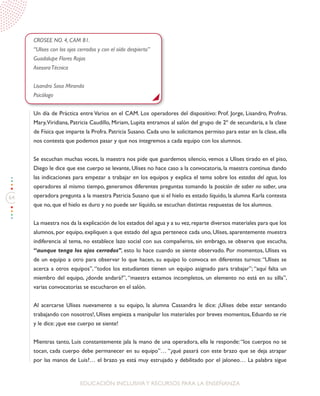 64
EDUCACIÓN INCLUSIVAY RECURSOS PARA LA ENSEÑANZA
CROSEE NO. 4, CAM 81.
“Ulises con los ojos cerrados y con el oído despierto”
Guadalupe Flores Rojas
AsesoraTécnica
Lisandro Sosa Miranda
Psicólogo
Un día de Práctica entre Varios en el CAM. Los operadores del dispositivo: Prof. Jorge, Lisandro, Profras.
Mary,Viridiana, Patricia Caudillo, Miriam, Lupita entramos al salón del grupo de 2º de secundaria, a la clase
de Física que imparte la Profra. Patricia Susano. Cada uno le solicitamos permiso para estar en la clase, ella
nos contesta que podemos pasar y que nos integremos a cada equipo con los alumnos.
Se escuchan muchas voces, la maestra nos pide que guardemos silencio, vemos a Ulises tirado en el piso,
Diego le dice que ese cuerpo se levante, Ulises no hace caso a la convocatoria, la maestra continua dando
las indicaciones para empezar a trabajar en los equipos y explica el tema sobre los estados del agua, los
operadores al mismo tiempo, generamos diferentes preguntas tomando la posición de saber no saber, una
operadora pregunta a la maestra Patricia Susano que si el hielo es estado líquido, la alumna Karla contesta
que no, que el hielo es duro y no puede ser líquido, se escuchan distintas respuestas de los alumnos.
La maestra nos da la explicación de los estados del agua y a su vez,reparte diversos materiales para que los
alumnos, por equipo, expliquen a que estado del agua pertenece cada uno, Ulises, aparentemente muestra
indiferencia al tema, no establece lazo social con sus compañeros, sin embrago, se observa que escucha,
“aunque tenga los ojos cerrados”, esto lo hace cuando se siente observado. Por momentos, Ulises va
de un equipo a otro para observar lo que hacen, su equipo lo convoca en diferentes turnos: “Ulises se
acerca a otros equipos”, “todos los estudiantes tienen un equipo asignado para trabajar”; “aquí falta un
miembro del equipo, ¿donde andará?”, “maestra estamos incompletos, un elemento no está en su silla”,
varias convocatorias se escucharon en el salón.
Al acercarse Ulises nuevamente a su equipo, la alumna Cassandra le dice: ¡Ulises debe estar sentando
trabajando con nosotros!, Ulises empieza a manipular los materiales por breves momentos, Eduardo se ríe
y le dice: ¡que ese cuerpo se siente!
Mientras tanto, Luis constantemente jala la mano de una operadora, ella le responde:“los cuerpos no se
tocan, cada cuerpo debe permanecer en su equipo”… “¿qué pasará con este brazo que se deja atrapar
por las manos de Luis?… el brazo ya está muy estrujado y debilitado por el jaloneo… La palabra sigue
 