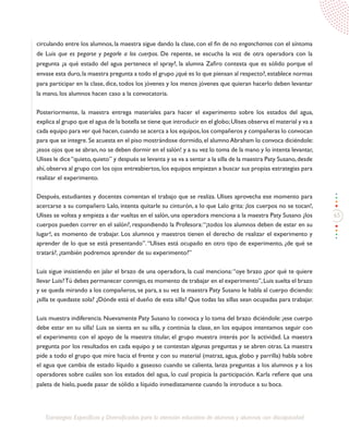 65
Estrategias Específicas y Diversificadas para la atención educativa de alumnos y alumnas con discapacidad
circulando entre los alumnos, la maestra sigue dando la clase, con el fin de no engancharnos con el síntoma
de Luis que es pegarse y pegarle a los cuerpos. De repente, se escucha la voz de otra operadora con la
pregunta ¿a qué estado del agua pertenece el spray?, la alumna Zafiro contesta que es sólido porque el
envase esta duro,la maestra pregunta a todo el grupo ¿qué es lo que piensan al respecto?,establece normas
para participar en la clase, dice, todos los jóvenes y los menos jóvenes que quieran hacerlo deben levantar
la mano, los alumnos hacen caso a la convocatoria.
Posteriormente, la maestra entrega materiales para hacer el experimento sobre los estados del agua,
explica al grupo que el agua de la botella se tiene que introducir en el globo;Ulises observa el material y va a
cada equipo para ver qué hacen,cuando se acerca a los equipos,los compañeros y compañeras lo convocan
para que se integre. Se acuesta en el piso mostrándose dormido, el alumno Abraham lo convoca diciéndole:
¡esos ojos que se abran,no se deben dormir en el salón! y a su vez lo toma de la mano y lo intenta levantar,
Ulises le dice“quieto,quieto” y después se levanta y se va a sentar a la silla de la maestra Paty Susano,desde
ahí,observa al grupo con los ojos entreabiertos,los equipos empiezan a buscar sus propias estrategias para
realizar el experimento.
Después, estudiantes y docentes comentan el trabajo que se realiza. Ulises aprovecha ese momento para
acercarse a su compañero Lalo, intenta quitarle su cinturón, a lo que Lalo grita: ¡los cuerpos no se tocan!,
Ulises se voltea y empieza a dar vueltas en el salón, una operadora menciona a la maestra Paty Susano ¿los
cuerpos pueden correr en el salón?, respondiendo la Profesora:“¡todos los alumnos deben de estar en su
lugar!, es momento de trabajar. Los alumnos y maestros tienen el derecho de realizar el experimento y
aprender de lo que se está presentando”.“Ulises está ocupado en otro tipo de experimento, ¿de qué se
tratará?, ¿también podremos aprender de su experimento?”
Luis sigue insistiendo en jalar el brazo de una operadora, la cual menciona:“oye brazo ¿por qué te quiere
llevar Luis?Tú debes permanecer conmigo,es momento de trabajar en el experimento”,Luis suelta el brazo
y se queda mirando a los compañeros, se para, a su vez la maestra Paty Susano le habla al cuerpo diciendo:
¿silla te quedaste sola? ¿Dónde está el dueño de esta silla? Que todas las sillas sean ocupadas para trabajar.
Luis muestra indiferencia. Nuevamente Paty Susano lo convoca y lo toma del brazo diciéndole: ¡ese cuerpo
debe estar en su silla! Luis se sienta en su silla, y continúa la clase, en los equipos intentamos seguir con
el experimento con el apoyo de la maestra titular, el grupo muestra interés por la actividad. La maestra
pregunta por los resultados en cada equipo y se contestan algunas preguntas y se abren otras. La maestra
pide a todo el grupo que mire hacia el frente y con su material (matraz, agua, globo y parrilla) habla sobre
el agua que cambia de estado líquido a gaseoso cuando se calienta, lanza preguntas a los alumnos y a los
operadores sobre cuáles son los estados del agua, lo cual propicia la participación. Karla refiere que una
paleta de hielo, puede pasar de sólido a líquido inmediatamente cuando la introduce a su boca.
 