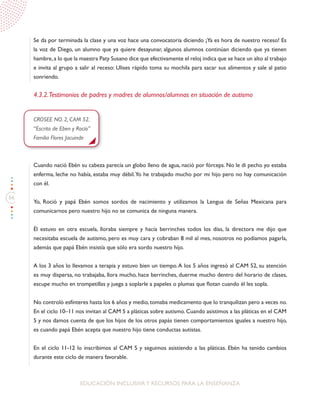 66
EDUCACIÓN INCLUSIVAY RECURSOS PARA LA ENSEÑANZA
Se da por terminada la clase y una voz hace una convocatoria diciendo ¡Ya es hora de nuestro receso! Es
la voz de Diego, un alumno que ya quiere desayunar, algunos alumnos continúan diciendo que ya tienen
hambre,a lo que la maestra Paty Susano dice que efectivamente el reloj indica que se hace un alto al trabajo
e invita al grupo a salir al receso: Ulises rápido toma su mochila para sacar sus alimentos y sale al patio
sonriendo.
4.3.2.Testimonios de padres y madres de alumnos/alumnas en situación de autismo
CROSEE NO. 2, CAM 52.
“Escrito de Eben y Rocío”
Familia Flores Jacuinde
Cuando nació Ebén su cabeza parecía un globo lleno de agua, nació por fórceps. No le di pecho yo estaba
enferma, leche no había, estaba muy débil.Yo he trabajado mucho por mi hijo pero no hay comunicación
con él.
Yo, Roció y papá Ebén somos sordos de nacimiento y utilizamos la Lengua de Señas Mexicana para
comunicarnos pero nuestro hijo no se comunica de ninguna manera.
Él estuvo en otra escuela, lloraba siempre y hacía berrinches todos los días, la directora me dijo que
necesitaba escuela de autismo, pero es muy cara y cobraban 8 mil al mes, nosotros no podíamos pagarla,
además que papá Ebén insistía que sólo era sordo nuestro hijo.
A los 3 años lo llevamos a terapia y estuvo bien un tiempo.A los 5 años ingresó al CAM 52, su atención
es muy dispersa, no trabajaba, llora mucho, hace berrinches, duerme mucho dentro del horario de clases,
escupe mucho en trompetillas y juega a soplarle a papeles o plumas que flotan cuando él les sopla.
No controló esfínteres hasta los 6 años y medio, tomaba medicamento que lo tranquilizan pero a veces no.
En el ciclo 10–11 nos invitan al CAM 5 a pláticas sobre autismo. Cuando asistimos a las pláticas en el CAM
5 y nos damos cuenta de que los hijos de los otros papás tienen comportamientos iguales a nuestro hijo,
es cuando papá Ebén acepta que nuestro hijo tiene conductas autistas.
En el ciclo 11-12 lo inscribimos al CAM 5 y seguimos asistiendo a las pláticas. Ebén ha tenido cambios
durante este ciclo de manera favorable.
 
