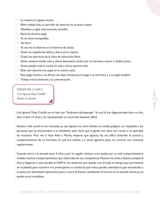 67
Estrategias Específicas y Diversificadas para la atención educativa de alumnos y alumnas con discapacidad
·	 La maestra lo apoya mucho.
·	 Ebén trabaja más, su periodo de atención es un poco mayor.
·	 Obedece y sigue instrucciones sencillas.
·	 Recorta, ilumina, pega.
·	 Ya no hace trompetillas.
·	 No llora.
·	 Ya casi no se duerme en el horario de clases.
·	 Antes no copiaba las señas y ahora ya lo intenta.
·	 Copia los ejercicios de la clase de educación física.
·	 Antes siempre estaba solo y ahora demuestra cariño por su hermano menor y andan juntos.
·	 Antes pasaba toda la noche en vela y ahora duerme más.
·	 Ebén aún duerme con papá en la misma cama.
·	 Nos pega mucho, a mí, Rocío, me deja moretones, le pega a su hermano y a su papá también.
·	 Trabaja más la atención y la comunicación.
CROSEE NO. 2, CAM 5.
“Luis IgnacioTrejo Castillo”
Madre de familia
Luis Ignacio Trejo Castillo es mi hijo con “Síndrome de Asperger” el cual le fue diagnosticado hace un año,
ahora tiene 14 años y ha representado un recorrido bastante difícil.
Nuestra vida social se vio truncada, ya que Ignacio no tenía límites, no medía peligros, no respetaba a las
personas que se encontraban a su alrededor, esto hacía que la gente nos viera con rareza o se apartaba
de nosotros. Para mis 2 hijos Axel y Narda, mayores que Ignacio, les era difícil entender la actitud y
comportamiento de su hermano, el cual era aislado y a veces agresivo pues no convivía con nosotros
regularmente.
Cuando entró a la escuela tenía 3 años y por lo regular siempre eran quejas por su mal comportamiento,
imitaba muchos comportamientos que observaba de sus compañeros. Pasaron los años y Nacho cumplió 8
años y llegamos a esta escuela el CAM 5, nos teníamos que quedar con él todo el tiempo que permanecía
en el plantel, para nosotros era preocupante su conducta que nunca paraba, aventaba lo que encontraba a
su paso, era demasiado hiperactivo, poco a poco le fueron cambiando el horario en la escuela, ahora ya se
queda turno completo.
 
