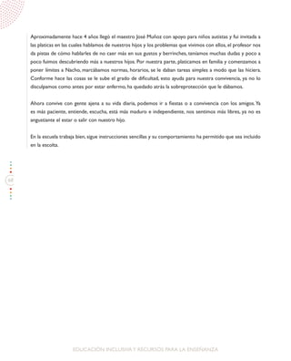 68
EDUCACIÓN INCLUSIVAY RECURSOS PARA LA ENSEÑANZA
Aproximadamente hace 4 años llegó el maestro José Muñoz con apoyo para niños autistas y fui invitada a
las platicas en las cuales hablamos de nuestros hijos y los problemas que vivimos con ellos, el profesor nos
da pistas de cómo hablarles de no caer más en sus gustos y berrinches, teníamos muchas dudas y poco a
poco fuimos descubriendo más a nuestros hijos. Por nuestra parte, platicamos en familia y comenzamos a
poner límites a Nacho, marcábamos normas, horarios, se le daban tareas simples a modo que las hiciera.
Conforme hace las cosas se le sube el grado de dificultad, esto ayuda para nuestra convivencia, ya no lo
disculpamos como antes por estar enfermo, ha quedado atrás la sobreprotección que le dábamos.
Ahora convive con gente ajena a su vida diaria, podemos ir a fiestas o a convivencia con los amigos.Ya
es más paciente, entiende, escucha, está más maduro e independiente, nos sentimos más libres, ya no es
angustiante el estar o salir con nuestro hijo.
En la escuela trabaja bien, sigue instrucciones sencillas y su comportamiento ha permitido que sea incluido
en la escolta.
 