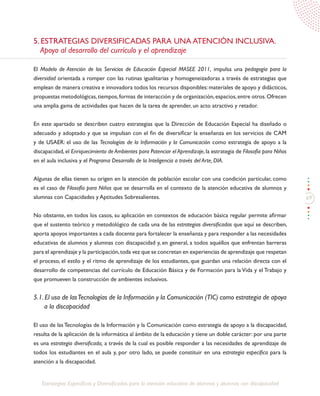 69
Estrategias Específicas y Diversificadas para la atención educativa de alumnos y alumnas con discapacidad
5. ESTRATEGIAS DIVERSIFICADAS PARA UNA ATENCIÓN INCLUSIVA.
Apoyo al desarrollo del currículo y el aprendizaje
El Modelo de Atención de los Servicios de Educación Especial MASEE 2011, impulsa una pedagogía para la
diversidad orientada a romper con las rutinas igualitarias y homogeneizadoras a través de estrategias que
emplean de manera creativa e innovadora todos los recursos disponibles: materiales de apoyo y didácticos,
propuestas metodológicas,tiempos,formas de interacción y de organización,espacios,entre otros.Ofrecen
una amplia gama de actividades que hacen de la tarea de aprender, un acto atractivo y retador.
En este apartado se describen cuatro estrategias que la Dirección de Educación Especial ha diseñado o
adecuado y adoptado y que se impulsan con el fin de diversificar la enseñanza en los servicios de CAM
y de USAER: el uso de las Tecnologías de la Información y la Comunicación como estrategia de apoyo a la
discapacidad, el Enriquecimiento de Ambientes para Potenciar el Aprendizaje, la estrategia de Filosofía para Niños
en el aula inclusiva y el Programa Desarrollo de la Inteligencia a través del Arte, DIA.
Algunas de ellas tienen su origen en la atención de población escolar con una condición particular, como
es el caso de Filosofía para Niños que se desarrolla en el contexto de la atención educativa de alumnos y
alumnas con Capacidades y Aptitudes Sobresalientes.
No obstante, en todos los casos, su aplicación en contextos de educación básica regular permite afirmar
que el sustento teórico y metodológico de cada una de las estrategias diversificadas que aquí se describen,
aporta apoyos importantes a cada docente para fortalecer la enseñanza y para responder a las necesidades
educativas de alumnos y alumnas con discapacidad y, en general, a todos aquéllos que enfrentan barreras
para el aprendizaje y la participación,toda vez que se concretan en experiencias de aprendizaje que respetan
el proceso, el estilo y el ritmo de aprendizaje de los estudiantes, que guardan una relación directa con el
desarrollo de competencias del currículo de Educación Básica y de Formación para la Vida y el Trabajo y
que promueven la construcción de ambientes inclusivos.
5.1. El uso de lasTecnologías de la Información y la Comunicación (TIC) como estrategia de apoya
a la discapacidad
El uso de las Tecnologías de la Información y la Comunicación como estrategia de apoyo a la discapacidad,
resulta de la aplicación de la informática al ámbito de la educación y tiene un doble carácter: por una parte
es una estrategia diversificada, a través de la cual es posible responder a las necesidades de aprendizaje de
todos los estudiantes en el aula y, por otro lado, se puede constituir en una estrategia específica para la
atención a la discapacidad.
 