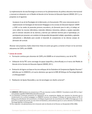 71
Estrategias Específicas y Diversificadas para la atención educativa de alumnos y alumnas con discapacidad
La implementación de esta Estrategia se enmarca en los planteamientos de política educativa internacional
y nacional, en alineación con el Modelo de Atención de los Servicios de Educación Especial (MASEE 2011) y su
propósito es el siguiente:
Incorporar el uso de lasTecnologías de la Información y la Comunicación (TIC) como instrumento para la
implementación de Estrategias de Intervención Pedagógica en los servicios de Educación Especial -USAER
y CAM- en los niveles de preescolar, primaria, secundaria y de formación para la vida y el trabajo, así
como utilizar los recursos informáticos, materiales didácticos interactivos, software y equipos especiales
para la atención educativa de los alumnos y alumnas que enfrentan barreras para el aprendizaje y la
participación por presentar una condición de discapacidad,discapacidad múltiple,capacidades y aptitudes
sobresalientes o dificultades para acceder al desarrollo de competencias en los diversos campos de
formación del currículo.
Alcanzar este propósito, implica determinar líneas de acción que guíen y orienten el hacer en los servicios
educativos de CAM y de USAER:
Líneas de acción
•	 Formación continua para docentes de CAM y de USAER en el conocimiento y uso de lasTIC.
•	 Utilización de las TIC como estrategia de apoyo (específica y diversificada) en el marco del Modelo de
Atención de los Servicios de Educación Especial (MASEE, 2011).
•	 Evaluación de logros con base en los tres enfoques de los Estándares de Competencias Digitales Docentes14
definidos por la UNESCO y el cuarto elemento que aporta la DEE (El Enfoque de Tecnología Aplicada
a la Discapacidad)15
.
•	 Realización de Ajustes Razonables y uso de tecnologías con diseño universal16
.
14. UNESCO. 2008. Estándares de competencias en TIC para docentes. Londres: UNESCO. Consultado en julio 2012 en: http://
www.eduteka.org/pdfdir/UNESCOEstandaresDocentes.pdf
15. Los Estándares constituyen parámetros de organización de las competencias digitales que requieren los docentes para la
transformación de su práctica pedagógica. La UNESCO reconoce tres enfoques 1) Enfoque de nociones básicas de TIC, 2)
Enfoque de profundización del conocimiento y 3) Enfoque de generación de conocimiento. En la DEE, la Estrategia para el uso
de lasTIC se organiza de acuerdo con esta matriz de Estándares y adicionalmente aporta un cuarto elemento: 4) el Enfoque de
Tecnología Aplicada a la Discapacidad.
16. Para responder a los planteamientos de la Convención sobre los Derechos de las Personas con Discapacidad (ONU, 2006).
 