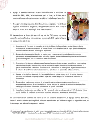 72
EDUCACIÓN INCLUSIVAY RECURSOS PARA LA ENSEÑANZA
•	 Apoyo al Trayecto Formativo de educación básica en el marco de los
Acuerdos 592 y 696 y a la Formación para la Vida y el Trabajo en el
marco del desarrollo de competencias básicas, ciudadanas y laborales.
•	 Incorporación de propuestas de trabajo,líneas pedagógicas y estándares
digitales derivados de Proyectos y Programas Educativos de la SEP que
implican el uso de la tecnología en el área educativa17
.
El planteamiento y desarrollo para el uso de las TIC como estrategia
específica y diversificada, al mismo tiempo permite a la DEE aspirar al logro
de los siguientes objetivos:
En concordancia con las líneas de acción y con los objetivos establecidos, el equipo técnico de la DEE,
capacita, asesora, orienta y acompaña al personal docente de CAM y de USAER para la implementación de
la estrategia, a través de los siguientes medios:
17. Proyectos y Programas Educativos de la SEP como: Habilidades Digitales para Todos-SEB-SEP-2011,Aprender a Aprender con
TIC-AFSEDF-SEP-2010 y Escuelas de Tiempo Completo-SEP-2012/Escuelas de Jornada Ampliada-SEP.
1.	 Implementar la Estrategia en todos los servicios de Educación Especial, para apoyar el desarrollo de
competencias en los cuatro campos de formación del currículo y favorecer el logro del perfil de egreso,
aprovechando los recursos tecnológicos disponibles.
2.	 Desarrollar Competencias Digitales en los docentes a través de procesos de formación continua y
permanente, en tres niveles de trabajo: Nociones Digitales Básicas, Nociones Digitales de Profundización
y Nociones Digitales para la Generación del Conocimiento.
3.	 Promover en los alumnos y las alumnas, el aprovechamiento de los recursos tecnológicos como medios
de comunicación, para la obtención y uso de información y para la construcción de conocimientos a
partir del fomento a la creatividad, la innovación, la colaboración, la investigación, el pensamiento crítico,
la solución de problemas, la toma de decisiones y la inclusión en la sociedad del conocimiento.
4.	 Innovar en el diseño y desarrollo de Materiales Didácticos Interactivos, a partir de utilizar diversos
recursos informáticos, equipos y software especiales para el apoyo a los procesos de enseñanza y
aprendizaje.
5.	 Desarrollar e implementar acciones de orientación y acompañamiento a docentes, directores,
supervisores y asesores técnico pedagógicos para el proceso de atención de alumnos o alumnas, el uso
de equipos con diseño universal o la realización de ajustes razonables.
6.	 Actualizar a los docentes que utilizan las TIC y ampliar la cobertura de atención al 100% de los servicios,
con la finalidad de implantar su uso como estrategia orientada a la mejora del aprendizaje.
 