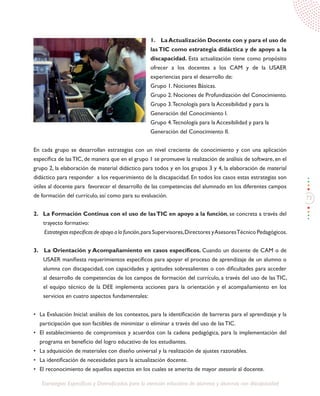 73
Estrategias Específicas y Diversificadas para la atención educativa de alumnos y alumnas con discapacidad
1. La Actualización Docente con y para el uso de
las TIC como estrategia didáctica y de apoyo a la
discapacidad. Esta actualización tiene como propósito
ofrecer a los docentes a los CAM y de la USAER
experiencias para el desarrollo de:
Grupo 1. Nociones Básicas.
Grupo 2. Nociones de Profundización del Conocimiento.
Grupo 3.Tecnología para la Accesibilidad y para la
Generación del Conocimiento I.
Grupo 4.Tecnología para la Accesibilidad y para la
Generación del Conocimiento II.
En cada grupo se desarrollan estrategias con un nivel creciente de conocimiento y con una aplicación
específica de lasTIC, de manera que en el grupo 1 se promueve la realización de análisis de software, en el
grupo 2, la elaboración de material didáctico para todos y en los grupos 3 y 4, la elaboración de material
didáctico para responder a los requerimiento de la discapacidad. En todos los casos estas estrategias son
útiles al docente para favorecer el desarrollo de las competencias del alumnado en los diferentes campos
de formación del currículo, así como para su evaluación.
2. La Formación Continua con el uso de lasTIC en apoyo a la función, se concreta a través del
trayecto formativo:
Estrategias específicas de apoyo a la función,para Supervisores,Directores yAsesoresTécnico Pedagógicos.
3. La Orientación y Acompañamiento en casos específicos. Cuando un docente de CAM o de
USAER manifiesta requerimientos específicos para apoyar el proceso de aprendizaje de un alumno o
alumna con discapacidad, con capacidades y aptitudes sobresalientes o con dificultades para acceder
al desarrollo de competencias de los campos de formación del currículo, a través del uso de las TIC,
el equipo técnico de la DEE implementa acciones para la orientación y el acompañamiento en los
servicios en cuatro aspectos fundamentales:
•	 La Evaluación Inicial: análisis de los contextos, para la identificación de barreras para el aprendizaje y la
participación que son factibles de minimizar o eliminar a través del uso de las TIC.
•	 El establecimiento de compromisos y acuerdos con la cadena pedagógica, para la implementación del
programa en beneficio del logro educativo de los estudiantes.
•	 La adquisición de materiales con diseño universal y la realización de ajustes razonables.
•	 La identificación de necesidades para la actualización docente.
•	 El reconocimiento de aquellos aspectos en los cuales se amerita de mayor asesoría al docente.
 