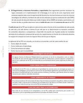 74
EDUCACIÓN INCLUSIVAY RECURSOS PARA LA ENSEÑANZA
4. El Seguimiento a docentes formados y capacitados. Este seguimiento permite reconocer los
logros alcanzados en la implementación de la Estrategia, en la cual es de suma importancia tener
presentes aspectos tales como la experiencia del docente,los recursos humanos así como los recursos
tecnológicos de software y hardware de cada servicio educativo ya que las condiciones de cada CAM y
de cada escuela de educación básica que recibe el apoyo de las USAER son propias y particulares y, en
función de ellas, es posible determinar tanto el estilo de uso como los entornos de uso de lasTIC.
El estilo de uso de lasTIC que se aplica en cada servicio,está en función de las necesidades de cada escuela,
de cada aula y de cada alumno o alumna. Es por ello que en su determinación es necesario considerar
los contenidos educativos o competencias a desarrollar de acuerdo con el grado escolar, los resultados
derivados de la evaluación contextual del servicio, los requerimientos en función de la demanda educativa,
los equipos de cómputo así como los espacios físicos de los que se dispone.
La aplicación de las TIC en la escuela y en el aula se circunscribe a uno de cuatro estilos de uso:
•	 Como objeto de estudio.
•	 Como medio para el aprendizaje.
•	 Como herramienta de trabajo.
•	 Como recurso para la accesibilidad.
ESTILOSDEUSO
COMO OBJETO DE ESTUDIO
En algunos Centros de Atención Múltiple-Laboral, se promueve el uso de la computadora como un objeto
de estudio. En este nivel del trayecto formativo del CAM, los adolescentes y jóvenes adquieren competencias
para el uso y aplicación de las TIC en el desarrollo de una formación técnica (como capturistas de datos, por
ejemplo).
COMO MEDIO PARA EL APRENDIZAJE
La utilización de las TIC como un medio para el aprendizaje, las concreta como una estrategia que apoya a la
intervención pedagógica y que propicia la construcción de aprendizajes significativos,aprovechando los recursos
que ofrece y considerando que su uso resulta atractivo, novedoso y motivador y que además, ofrece los medios
necesarios para elaborar materiales interactivos.
COMO HERRAMIENTA DETRABAJO
El uso de procesadores de textos, bases de datos, hojas de cálculo, procesadores de gráficos, utilerías de diseño
de audio y video e internet para la realización de actividades de la vida diaria, en el ámbito escolar o laboral, se
sustenta en un estilo de uso que mira en las TIC herramientas de trabajo.
COMO RECURSO PARA LA ACCESIBILIDAD
Este estilo de uso reconoce en la computadora y en las TIC, medios para comunicarse, para acceder a la
información y para el aprendizaje aprovechando los principios del diseño universal.
 