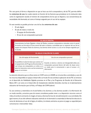 75
Estrategias Específicas y Diversificadas para la atención educativa de alumnos y alumnas con discapacidad
Por otra parte, la forma o disposición en que se hace uso de la computadora y de las TIC, permite definir
los entornos de uso, los cuales estarán en función de los factores que prevalecen en la institución tales
como la organización escolar, el número de computadoras de las que se dispone y sus características, las
necesidades del alumnado, así como el tiempo asignado para el uso de los equipos.
En este sentido, es posible priorizar uno de los dos entornos de uso:
•	 El aula digital,
•	 El aula de clases a través de:
-	 El equipo de Enciclomedia.
-	 El uso de una computadora personal.
ENTORNOSDEUSO
EL AULA DIGITAL
Generalmente, las Aulas Digitales o Aulas de Medios, contienen computadoras colocadas contra la pared,
formando una herradura. El área central del salón se destina a actividades que no requieren del uso de los
equipos de cómputo.Todos los alumnos y las alumnas tienen acceso a su uso en los tiempos asignados por
la escuela.
EL AULA O SALÓN DE CLASES
Uso del equipo de Enciclomedia Uso de una computadora personal
Se posibilita en aulas de clases que cuentan con
el equipamiento del Programa Enciclomedia,el
cual incluye una computadora, un cañón y un
pizarrón interactivo como una herramienta de
apoyo al currículum.
Cuando un alumno o alumna con discapacidad utiliza una
computadora personal dentro del salón de clases como
un medio para la comunicación o para el acceso a la
información.
La atención educativa que se ofrece tanto en CAM como en USAER,se circunscribe a actividades y usos de
los recursos disponibles en apoyo al desarrollo curricular.En ese sentido,la aplicación de lasTIC se enmarca
en el desarrollo de Habilidades Digitales previstas en el Plan y los Programas de Estudio de la Educación
Básica 2011, así como en el desarrollo de Competencias Laborales Generales, inscritas en el planteamiento
educativo de Formación para laVida y el Trabajo del CAM-Laboral.
Su uso continuo y sistemático en el aula facilita a los alumnos y a las alumnas acceder a la información de
un modo sencillo y atractivo pues de manera simultánea pueden tener a su disposición recursos como el
video,el sonido,la animación,la imagen,el texto y diversas formas de retroalimentación a sus actividades.De
igual manera,el uso del software educativo estimula en el alumnado la creatividad,la libertad de elección, la
toma de decisiones, el uso de la lógica, el análisis y la síntesis; asimismo, se pone en juego su capacidad para
comunicarse e intercambiar ideas.
 