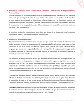 77
Estrategias Específicas y Diversificadas para la atención educativa de alumnos y alumnas con discapacidad
Momento 1: Evaluación Inicial. Análisis de los Contextos e Identificación de Requerimientos y
Potencialidades
El primer momento en el proceso de atención de la estrategia, parte de la realización de una evaluación
inicial por la que se recupera el análisis de los contextos áulico, escolar y socio-familiar a fin de identificar
las barreras para el aprendizaje y la participación que enfrentan los alumnos y las alumnas por presentar una
condición de discapacidad, capacidades y aptitudes sobresalientes o dificultades para acceder al desarrollo
de competencias en los campos de formación del currículo y que son susceptibles de minimizar o eliminar
con el uso y aplicación de las TIC.
Se identifican también los requerimientos particulares que derivan de la discapacidad o de la condición
específica del alumno o la alumna así como sus potencialidades.
Momento 2: Análisis de Recursos
Posteriormente, se inicia un análisis de los recursos con que cuenta cada servicio, de manera que sea
posible reconocer si hay personal capacitado en la estrategia de las TIC así como su experiencia en el uso
y aplicación de ésta en el ámbito educativo, los espacios físicos como el Aula Digital o Aula de Medios,
los grupos que cuentan con equipos de Enciclomedia y la disposición de equipos de cómputo personales,
el software disponible así como las características técnicas de los equipos de cómputo (capacidad de
memoria, paquetería, conectividad...).
Este momento de trabajo incluye el análisis que docentes capacitados en esta estrategia realizan con
respecto a un software en particular, ya sea para su implementación o para su adquisición por parte de
la escuela o por el CAM. Este análisis permitirá establecer una relación directa entre el material y los
propósitos que pretenden alcanzar así como, las competencias y los aprendizajes esperados que quieren
que los alumnos y las alumnas desarrollen para ofrecer una mejor atención educativa,pertinente y adecuada
a los requerimientos de aprendizaje de cada estudiante.
Es por ello que resulta tan relevante la selección adecuada de los mismos por parte del docente, pues cada
software es diseñado para abordar una temática particular, la cual podrá ser de apoyo en el desarrollo
de contenidos curriculares de uno o más campos de formación: Pensamiento Matemático, Exploración y
Comprensión del Mundo Natural y Social, Desarrollo Personal y para la Convivencia y Lenguaje y Comunicación.
El software Educativo es un recurso didáctico basado en el uso de la tecnología que ofrece -a diferencia
de los demás recursos audiovisuales (como el video)- la posibilidad de que el usuario interactúe con él a
través de las utilidades que para este fin contiene en su Menú Principal.
 