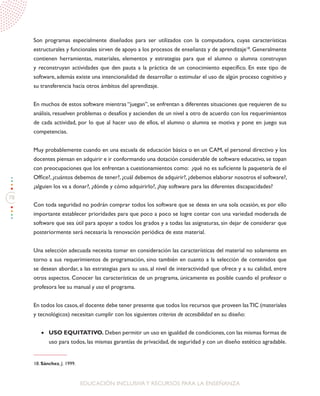 78
EDUCACIÓN INCLUSIVAY RECURSOS PARA LA ENSEÑANZA
Son programas especialmente diseñados para ser utilizados con la computadora, cuyas características
estructurales y funcionales sirven de apoyo a los procesos de enseñanza y de aprendizaje18
. Generalmente
contienen herramientas, materiales, elementos y estrategias para que el alumno o alumna construyan
y reconstruyan actividades que den pauta a la práctica de un conocimiento específico. En este tipo de
software, además existe una intencionalidad de desarrollar o estimular el uso de algún proceso cognitivo y
su transferencia hacia otros ámbitos del aprendizaje.
En muchos de estos software mientras “juegan”, se enfrentan a diferentes situaciones que requieren de su
análisis, resuelven problemas o desafíos y ascienden de un nivel a otro de acuerdo con los requerimientos
de cada actividad, por lo que al hacer uso de ellos, el alumno o alumna se motiva y pone en juego sus
competencias.
Muy probablemente cuando en una escuela de educación básica o en un CAM, el personal directivo y los
docentes piensan en adquirir e ir conformando una dotación considerable de software educativo, se topan
con preocupaciones que los enfrentan a cuestionamientos como: ¿qué no es suficiente la paquetería de el
Office?,¿cuántos debemos de tener?,¿cuál debemos de adquirir?,¿debemos elaborar nosotros el software?,
¿alguien los va a donar?, ¿dónde y cómo adquirirlo?, ¿hay software para las diferentes discapacidades?
Con toda seguridad no podrán comprar todos los software que se desea en una sola ocasión, es por ello
importante establecer prioridades para que poco a poco se logre contar con una variedad moderada de
software que sea útil para apoyar a todos los grados y a todas las asignaturas, sin dejar de considerar que
posteriormente será necesaria la renovación periódica de este material.
Una selección adecuada necesita tomar en consideración las características del material no solamente en
torno a sus requerimientos de programación, sino también en cuanto a la selección de contenidos que
se desean abordar, a las estrategias para su uso, al nivel de interactividad que ofrece y a su calidad, entre
otros aspectos. Conocer las características de un programa, únicamente es posible cuando el profesor o
profesora lee su manual y usa el programa.
En todos los casos,el docente debe tener presente que todos los recursos que proveen lasTIC (materiales
y tecnológicos) necesitan cumplir con los siguientes criterios de accesibilidad en su diseño:
•	 USO EQUITATIVO. Deben permitir un uso en igualdad de condiciones,con las mismas formas de
uso para todos, las mismas garantías de privacidad, de seguridad y con un diseño estético agradable.
18. Sánchez, J. 1999.
 