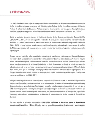 7
Estrategias Específicas y Diversificadas para la atención educativa de alumnos y alumnas con discapacidad
1. PRESENTACIÓN
La Dirección de Educación Especial (DEE) como unidad administrativa de la Dirección General de Operación
de Servicios Educativos perteneciente a la Administración Federal de Servicios Educativos en el Distrito
Federal de la Secretaría de Educación Pública, comparte el compromiso por coadyuvar al cumplimiento de
las metas y objetivos de política nacional establecidos en el Plan Nacional de Desarrollo 2013–2018.
Su ser y quehacer se concretan en el Modelo de Atención de los Servicios de Educación Especial. CAM y
USAER (MASEE 2011),donde convergen los postulados de la educación inclusiva,con los planteamientos del
Acuerdo 592 para laArticulación de la Educación Básica en el marco de la Reforma Integral de la Educación
Básica (RIEB) y con el modelo para la transformación de la gestión orientado a la construcción de un Plan
de Mejora, que colocan a la escuela como el centro y motor del cambio de la gestión institucional, escolar
y pedagógica.
En este marco, responder a las necesidades educativas de los alumnos y alumnas con discapacidad, es un
imperativo de la Dirección de Educación Especial que se inscribe en su razón de ser. La formación integral
de sus estudiantes requiere,como condición necesaria,la consolidación de escuelas y de aulas cuya filosofía
asuma los planteamientos de la Educación inclusiva, es decir, de espacios en donde se brinde una atención
educativa centrada en lo curricular y se acoja una mirada de la discapacidad sustentada en el Modelo Social
de la misma, en la que se contemple la complejidad de cada institución educativa desde la perspectiva de la
Escuela como Totalidad y cuya realidad se analice a partir de los fundamentos del Paradigma Ecológico, tal
como se establece en el MASEE 2011.
Introyectar estos postulados en cada uno de los servicios educativos de la DEE,ha detonado un proceso de
transformación que hace posible continuar en el arduo camino de asegurar la igualdad de oportunidades y
de experiencias de aprendizaje significativas para todos los estudiantes con discapacidad. Es por ello que la
DEE desarrolla programas y estrategias específicas y diversificadas para la atención educativa de la población que
enfrenta barreras para el aprendizaje y la participación, por presentar una condición de discapacidad, capacidades
y aptitudes sobresalientes o dificultades en el desarrollo de las competencias de los campos de formación del
Currículo.
En este sentido, el presente documento, Educación Inclusiva y Recursos para la Enseñanza:
estrategias Específicas y Diversificadas para la atención educativa de alumnos y alumnas con
 