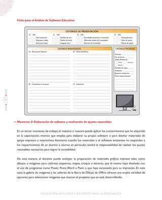 80
EDUCACIÓN INCLUSIVAY RECURSOS PARA LA ENSEÑANZA
Ficha para el Análisis de Software Educativo
Momento 3: Elaboración de software y realización de ajustes razonables
En un tercer momento de trabajo, el maestro o maestra puede aplicar los conocimientos que ha adquirido
en la capacitación, mismos que emplea para elaborar su propio software o para diseñar materiales de
apoyo impresos o interactivos.Asimismo, cuando los materiales o el software existentes no respondan a
los requerimientos de un alumno o alumna en particular, tendrá la responsabilidad de realizar los ajustes
razonables necesarios para lograr la accesibilidad.
De esta manera, el docente puede anticipar la preparación de materiales gráficos impresos tales como
dibujos o imágenes para colorear, esquemas, mapas, croquis o letreros, que él mismo haya diseñado con
el uso de programas como Power Point,Word o Paint o que haya escaneado para su impresión. En este
caso, la galería de imágenes y las utilerías de la Barra de Dibujo de Office ofrecen una amplia variedad de
opciones para seleccionar imágenes que ilustren el proyecto que se esté desarrollando.
CRITERIOS DE PRESENTACIÓN
CRITERIOS PEDAGÓGICOS CRITERIOS TÉCNICOS
SÍ
Fácil instalación
A) Descripción General: C) Otros beneficios:
B) Contenidos curriculares: C) Evaluación:
Respuesta rápida
Estructura lineal
NO SÍ
Facilidad de uso
Diseño funcional
Lenguaje claro
NO SÍ
Actividades atractivas y motivantes
Diferentes niveles de complejidad
Elección de la actividad
NO SÍ
Autoexplicativo
Menú de ayuda
Manual de apoyo
Formato:
Mouse Impresora
Bocinas
No. de discos:
Facilidad de copia:
Ambiente:
Requiere instalación:
Otros requerimientos:
Utiliza Periféricos:
NO
 