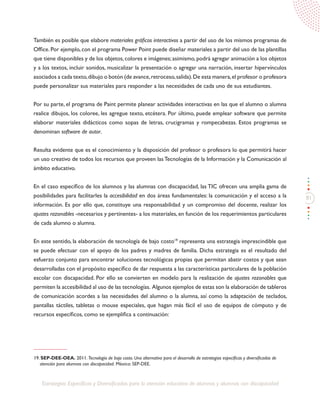 81
Estrategias Específicas y Diversificadas para la atención educativa de alumnos y alumnas con discapacidad
También es posible que elabore materiales gráficos interactivos a partir del uso de los mismos programas de
Office. Por ejemplo, con el programa Power Point puede diseñar materiales a partir del uso de las plantillas
que tiene disponibles y de los objetos,colores e imágenes;asimismo,podrá agregar animación a los objetos
y a los textos, incluir sonidos, musicalizar la presentación o agregar una narración, insertar hipervínculos
asociados a cada texto,dibujo o botón (de avance,retroceso,salida).De esta manera,el profesor o profesora
puede personalizar sus materiales para responder a las necesidades de cada uno de sus estudiantes.
Por su parte, el programa de Paint permite planear actividades interactivas en las que el alumno o alumna
realice dibujos, los coloree, les agregue texto, etcétera. Por último, puede emplear software que permite
elaborar materiales didácticos como sopas de letras, crucigramas y rompecabezas. Estos programas se
denominan software de autor.
Resulta evidente que es el conocimiento y la disposición del profesor o profesora lo que permitirá hacer
un uso creativo de todos los recursos que proveen las Tecnologías de la Información y la Comunicación al
ámbito educativo.
En el caso específico de los alumnos y las alumnas con discapacidad, las TIC ofrecen una amplia gama de
posibilidades para facilitarles la accesibilidad en dos áreas fundamentales: la comunicación y el acceso a la
información. Es por ello que, constituye una responsabilidad y un compromiso del docente, realizar los
ajustes razonables -necesarios y pertinentes- a los materiales, en función de los requerimientos particulares
de cada alumno o alumna.
En este sentido, la elaboración de tecnología de bajo costo19
representa una estrategia imprescindible que
se puede efectuar con el apoyo de los padres y madres de familia. Dicha estrategia es el resultado del
esfuerzo conjunto para encontrar soluciones tecnológicas propias que permitan abatir costos y que sean
desarrolladas con el propósito específico de dar respuesta a las características particulares de la población
escolar con discapacidad. Por ello se convierten en modelo para la realización de ajustes razonables que
permiten la accesibilidad al uso de las tecnologías. Algunos ejemplos de estas son la elaboración de tableros
de comunicación acordes a las necesidades del alumno o la alumna, así como la adaptación de teclados,
pantallas táctiles, tabletas o mouse especiales, que hagan más fácil el uso de equipos de cómputo y de
recursos específicos, como se ejemplifica a continuación:
19. SEP-DEE-OEA. 2011. Tecnología de bajo costo. Una alternativa para el desarrollo de estrategias específicas y diversificadas de
atención para alumnos con discapacidad. México: SEP-DEE.
 
