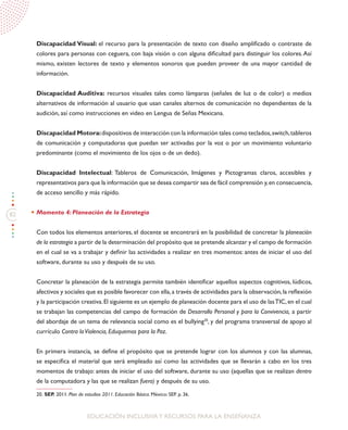 82
EDUCACIÓN INCLUSIVAY RECURSOS PARA LA ENSEÑANZA
Discapacidad Visual: el recurso para la presentación de texto con diseño amplificado o contraste de
colores para personas con ceguera, con baja visión o con alguna dificultad para distinguir los colores.Así
mismo, existen lectores de texto y elementos sonoros que pueden proveer de una mayor cantidad de
información.
Discapacidad Auditiva: recursos visuales tales como lámparas (señales de luz o de color) o medios
alternativos de información al usuario que usan canales alternos de comunicación no dependientes de la
audición, así como instrucciones en video en Lengua de Señas Mexicana.
Discapacidad Motora:dispositivos de interacción con la información tales como teclados,switch,tableros
de comunicación y computadoras que puedan ser activadas por la voz o por un movimiento voluntario
predominante (como el movimiento de los ojos o de un dedo).
Discapacidad Intelectual: Tableros de Comunicación, Imágenes y Pictogramas claros, accesibles y
representativos para que la información que se desea compartir sea de fácil comprensión y,en consecuencia,
de acceso sencillo y más rápido.
Momento 4: Planeación de la Estrategia
Con todos los elementos anteriores, el docente se encontrará en la posibilidad de concretar la planeación
de la estrategia a partir de la determinación del propósito que se pretende alcanzar y el campo de formación
en el cual se va a trabajar y definir las actividades a realizar en tres momentos: antes de iniciar el uso del
software, durante su uso y después de su uso.
Concretar la planeación de la estrategia permite también identificar aquellos aspectos cognitivos, lúdicos,
afectivos y sociales que es posible favorecer con ella,a través de actividades para la observación,la reflexión
y la participación creativa.El siguiente es un ejemplo de planeación docente para el uso de lasTIC,en el cual
se trabajan las competencias del campo de formación de Desarrollo Personal y para la Convivencia, a partir
del abordaje de un tema de relevancia social como es el bullying20
, y del programa transversal de apoyo al
currículo Contra laViolencia, Eduquemos para la Paz.
En primera instancia, se define el propósito que se pretende lograr con los alumnos y con las alumnas,
se especifica el material que será empleado así como las actividades que se llevarán a cabo en los tres
momentos de trabajo: antes de iniciar el uso del software, durante su uso (aquellas que se realizan dentro
de la computadora y las que se realizan fuera) y después de su uso.
20. SEP. 2011. Plan de estudios 2011. Educación Básica. México: SEP. p. 36.
 