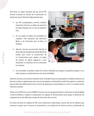 84
EDUCACIÓN INCLUSIVAY RECURSOS PARA LA ENSEÑANZA
Para sacar un mayor provecho del uso de las TIC
durante la puesta en marcha de su planeación, es
importante que el docente tenga presente que:
•	 Las TIC (computadora, internet, software
educativo), sólo son un objeto de estudio al
principio; después, son un recurso didáctico
más.
•	 Su uso apoya el diseño de actividades en
cualquier nivel educativo (de Educación
Básica o de Formación para la Vida y el
Trabajo).
•	 Aportan recursos que permiten abordar el
desarrollo de competencias desde diferentes
niveles: para iniciar la construcción de
un conocimiento, para ampliar el campo
de estudio de alguna asignatura o para
diversificar la evaluación de los contenidos
curriculares.
•	 Las actividades se pueden realizar de manera individual, por parejas, en pequeños equipos o con
todo el grupo y complementarse con otras actividades.
Todos los alumnos y las alumnas necesitan tener la claridad de que la computadora,el software educativo,el
internet y todas sus aplicaciones,son recursos que apoyan su desempeño escolar.Este aspecto es relevante
pues les permitirá diferenciarlo como recurso de apoyo para su aprendizaje y no como un sustituto de las
relaciones sociales.
Tanto en los CAM como en las USAER,el entorno de uso que generalmente se selecciona es elAula Digital
o Aula de Medios y también se aprovechan los equipos de Enciclomedia como apoyo al desarrollo de
competencias de los diferentes campos de formación del currículo.
En ambos servicios se emplean las TIC como medio para el aprendizaje, a partir del uso de software que
promueve el gusto por la lectura, la comprensión y la producción de textos escritos, el desarrollo de
 