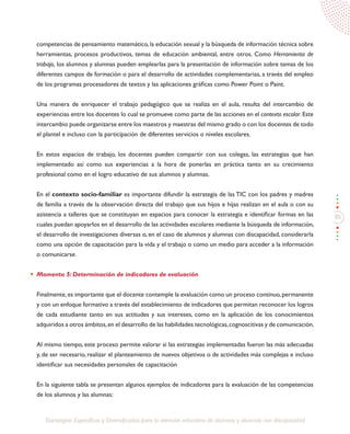 85
Estrategias Específicas y Diversificadas para la atención educativa de alumnos y alumnas con discapacidad
competencias de pensamiento matemático, la educación sexual y la búsqueda de información técnica sobre
herramientas, procesos productivos, temas de educación ambiental, entre otros. Como Herramienta de
trabajo, los alumnos y alumnas pueden emplearlas para la presentación de información sobre temas de los
diferentes campos de formación o para el desarrollo de actividades complementarias, a través del empleo
de los programas procesadores de textos y las aplicaciones gráficas como Power Point o Paint.
Una manera de enriquecer el trabajo pedagógico que se realiza en el aula, resulta del intercambio de
experiencias entre los docentes lo cual se promueve como parte de las acciones en el contexto escolar. Este
intercambio puede organizarse entre los maestros y maestras del mismo grado o con los docentes de todo
el plantel e incluso con la participación de diferentes servicios o niveles escolares.
En estos espacios de trabajo, los docentes pueden compartir con sus colegas, las estrategias que han
implementado así como sus experiencias a la hora de ponerlas en práctica tanto en su crecimiento
profesional como en el logro educativo de sus alumnos y alumnas.
En el contexto socio-familiar es importante difundir la estrategia de las TIC con los padres y madres
de familia a través de la observación directa del trabajo que sus hijos e hijas realizan en el aula o con su
asistencia a talleres que se constituyan en espacios para conocer la estrategia e identificar formas en las
cuales puedan apoyarlos en el desarrollo de las actividades escolares mediante la búsqueda de información,
el desarrollo de investigaciones diversas o, en el caso de alumnos y alumnas con discapacidad, considerarla
como una opción de capacitación para la vida y el trabajo o como un medio para acceder a la información
o comunicarse.
Momento 5: Determinación de indicadores de evaluación
Finalmente,es importante que el docente contemple la evaluación como un proceso continuo,permanente
y con un enfoque formativo a través del establecimiento de indicadores que permitan reconocer los logros
de cada estudiante tanto en sus actitudes y sus intereses, como en la aplicación de los conocimientos
adquiridos a otros ámbitos,en el desarrollo de las habilidades tecnológicas,cognoscitivas y de comunicación.
Al mismo tiempo, este proceso permite valorar si las estrategias implementadas fueron las más adecuadas
y, de ser necesario, realizar el planteamiento de nuevos objetivos o de actividades más complejas e incluso
identificar sus necesidades personales de capacitación
En la siguiente tabla se presentan algunos ejemplos de indicadores para la evaluación de las competencias
de los alumnos y las alumnas:
 