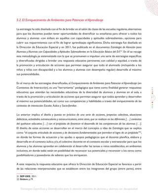 87
Estrategias Específicas y Diversificadas para la atención educativa de alumnos y alumnas con discapacidad
5.2. El Enriquecimiento de Ambientes para Potenciar el Aprendizaje
La estrategia ha sido diseñada con el fin de brindar en el salón de clases de las escuelas regulares,alternativas
para que los docentes puedan tener oportunidades de diversificar su enseñanza para ofrecer a todos los
alumnos y alumnas -con énfasis en aquéllos con capacidades y aptitudes sobresalientes-, opciones para
cubrir sus requerimientos con el fin de lograr aprendizajes significativos. Dicha estrategia fue diseñada en
la Dirección de Educación Especial y en 2011, fue publicada en el documento: Estrategia de Atención para
Alumnos y Alumnas con Capacidades y Aptitudes Sobresalientes en la Educación Básica del D.F.21
. En él se recoge
esta metodología ya sistematizada con la que se promueven e impulsan una serie de estrategias específicas
y diversificadas dirigidas a brindar una respuesta educativa pertinente, con calidad y equidad, a través de
la promoción y articulación de acciones que permitan asegurar que todo el alumnado (incluyendo a los
niños y niñas con discapacidad y a los alumnos y alumnas con desempeño regular) desarrolle al máximo
sus potencialidades.
En el marco de las estrategias diversificadas, el Enriquecimiento de Ambientes para Potenciar el Aprendizaje (en
Contextos de Interacción), es una “herramienta” pedagógica que tiene como finalidad generar respuestas
educativas que atiendan las necesidades educativas de la diversidad de alumnos y alumnas en el aula, a
través de la promoción y articulación de acciones que permitan asegurar que todos aprendan y desarrollen
al máximo sus potencialidades, así como sus competencias y habilidades a través del enriquecimiento de los
contextos de interacción: Escolar, Áulico y Socio-familiar.
Lo anterior implica el diseño y puesta en práctica de una serie de acciones, proyectos colectivos, situaciones
didácticas,actividades extraescolares y extracurriculares,entre otras,que se realizan en los diferentes […] contextos
del quehacer educativo […] con el propósito de favorecer el desarrollo de las competencias de los alumnos […].
El diseño de estas acciones se desarrollan en el marco del concepto o idea de Estrategia que se explica
como “el conjunto articulado de acciones y de decisiones fundamentadas que permiten el logro de un propósito”22
,
en dónde las formas de actuación y las ayudas o apoyos pedagógicos que el docente planifica, elabora y
desarrolla en el contexto áulico;y/o,el colectivo docente en el contexto escolar y extraescolar para que los
alumnos y las alumnas aprendan en colaboración al desarrollar las tareas o retos establecidos, en ambientes
inclusivos, en donde todos están en posibilidad de reconocer sus potenciales y reconocer a los otros como
posibilitadores y poseedores de saberes que los enriquecen.
A este respecto, la respuesta educativa que ofrece la Dirección de Educación Especial se favorece a partir
de las relaciones interpersonales que se establecen entre los integrantes del grupo (entre pares), entre
21. SEP-DEE. 2011.
22. Ibídem, p.79.
 