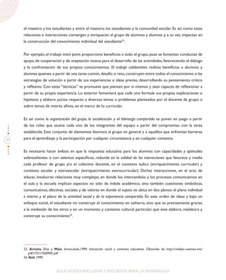 88
EDUCACIÓN INCLUSIVAY RECURSOS PARA LA ENSEÑANZA
el maestro y los estudiantes y entre el maestro, los estudiantes y la comunidad escolar. Es así como estas
relaciones e interacciones convergen y enriquecen al grupo de alumnos y alumnas y, a su vez, impactan en
la construcción del conocimiento individual del estudiante23
.
Por ejemplo, el trabajo entre pares proporciona beneficios a todo el grupo, pues se fomentan conductas de
apoyo, de cooperación y de aceptación mutua para el desarrollo de las actividades, favoreciendo el diálogo
y la confrontación de sus propios conocimientos. El trabajo colaborativo reditúa beneficios a alumnos y
alumnas quienes, a partir de una tarea común, desafío o reto, construyen entre todos el conocimiento o las
estrategias de solución a partir de sus experiencias e ideas previas, desarrollando su pensamiento crítico
y reflexivo. Con estas “técnicas” se promueve que piensen por sí mismos y sean capaces de reflexionar a
partir de su propia experiencia. Lo anterior fomentará que cada uno formule sus propias explicaciones o
hipótesis y elabore juicios respecto a diversos temas o problemas planteados por el docente de grupo o
sobre temas de interés afines, en el marco de lo curricular.
Es así como la organización del grupo, la socialización y el liderazgo compartido se ponen en juego a partir
de los roles que asume cada uno de los integrantes del equipo a partir del compromiso con la tarea
establecida. Este conjunto de elementos favorece al grupo en general y a aquéllos que enfrentan barreras
para el aprendizaje y la participación por cualquier circunstancia y en cualquier contexto.
Es necesario hacer énfasis en que la respuesta educativa para los alumnos con capacidades y aptitudes
sobresalientes o con talentos específicos, redunda en la calidad de las interacciones que favorece y media
cada profesor de grupo y/o el colectivo docente, en el contexto áulico (enriquecimiento curricular) y
contexto escolar y extraescolar (enriquecimiento extracurricular). Dichas interacciones, en el acto de
educar, involucran relaciones muy complejas, en donde los intercambios y los procesos comunicativos en
el aula y la escuela implican aspectos no sólo de índole académico, sino también cuestiones simbólicas,
comunicativas, afectivas, sociales y de valores en donde el sujeto se ubica en dos planos: el plano individual
e interno y el plano de la actividad social y de la experiencia compartida. En este orden de ideas y bajo un
enfoque social, el estudiante no construye el conocimiento en solitario, sino que es precisamente gracias
a la mediación de los otros y en un momento y contexto cultural particular, que éste elabora, reelabora y
construye su conocimiento24
.
23. Arrieta, Elisa y Maiz, Inmaculada.1999. Interacción social y contextos educativos. Obtenido de http://redalyc.uaemex.mx/
pdf/175/17500905.pdf
24. Íbid. 1999.
 