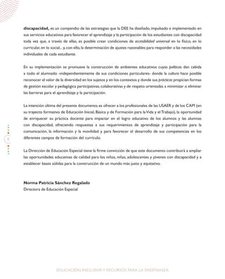 8
EDUCACIÓN INCLUSIVAY RECURSOS PARA LA ENSEÑANZA
discapacidad, es un compendio de las estrategias que la DEE ha diseñado, impulsado e implementado en
sus servicios educativos para favorecer el aprendizaje y la participación de los estudiantes con discapacidad
toda vez que, a través de ellas, es posible crear condiciones de accesibilidad universal en lo físico, en lo
curricular, en lo social... y, con ello, la determinación de ajustes razonables para responder a las necesidades
individuales de cada estudiante.
En su implementación se promueve la construcción de ambientes educativos cuyas políticas dan cabida
a todo el alumnado -independientemente de sus condiciones particulares- donde la cultura hace posible
reconocer el valor de la diversidad en los sujetos y en los contextos y donde sus prácticas propician formas
de gestión escolar y pedagógica participativas, colaborativas y de respeto orientadas a minimizar o eliminar
las barreras para el aprendizaje y la participación.
La intención última del presente documento,es ofrecer a los profesionales de las USAER y de los CAM (en
su trayecto formativo de Educación Inicial, Básica y de Formación para laVida y el Trabajo), la oportunidad
de enriquecer su práctica docente para impactar en el logro educativo de los alumnos y las alumnas
con discapacidad, ofreciendo respuestas a sus requerimientos de aprendizaje y participación para la
comunicación, la información y la movilidad y para favorecer el desarrollo de sus competencias en los
diferentes campos de formación del currículo.
La Dirección de Educación Especial tiene la firme convicción de que este documento contribuirá a ampliar
las oportunidades educativas de calidad para los niños, niñas, adolescentes y jóvenes con discapacidad y a
establecer bases sólidas para la construcción de un mundo más justo y equitativo.
Norma Patricia Sánchez Regalado
Directora de Educación Especial
 