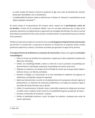91
Estrategias Específicas y Diversificadas para la atención educativa de alumnos y alumnas con discapacidad
-	 La acción creadora del docente le permite la producción de algo nuevo (acto del descubrimiento -descubrir
facetas poco desarrolladas o aún no descubiertas-).
-	 La profesionalidad del docente creativo se determina por el abanico de “soluciones” y procedimientos de que
dispone (propósitos educativos)”25
.
Al mismo tiempo, el enriquecimiento del contexto áulico requiere de la participación activa de
las familias o tutores de los estudiantes, debido a que son una pieza importante para el logro de los
propósitos educativos y la implementación y seguimiento de estrategias diversificadas.Con ello,se continúa
desarrollando el potencial de niños,niñas y jóvenes,retroalimentando y enriqueciendo la puesta en práctica
de los proyectos.
Tambiénesimportanteconsiderarlavinculacióncomounaestrategiadeenriquecimientoextraescolar
que permite a la escuela abrir su panorama de opciones, al incorporarse en proyectos locales, sociales,
productivos, deportivos, artísticos, o de distinta naturaleza, que garanticen el apoyo de los alumnos.
El enriquecimiento de ambientes en contextos de interacción,se basa en los siguientes principios
metodológicos:
•	 Crear en el aula una atmósfera de comprensión y respeto para todos, aceptando la existencia de
diferencias individuales.
•	 Utilizar una metodología flexible y abierta a través de la cual se promueva el aprendizaje por
descubrimiento, el aprendizaje cooperativo, el aprendizaje entre pares, entre otros.
•	 Organizar los espacios y los tiempos de forma flexible de manera que el grupo pueda trabajar a
distintos ritmos y con distintas actividades.
•	 Fomentar el diálogo y la comunicación en el aula, estimulando la realización de preguntas sin
inhibiciones y la búsqueda conjunta de respuestas.
•	 Aplicar permanentemente y acorde con los planteamientos de la propuesta educativa vigente, el
planteamiento y la resolución de situaciones problemáticas y el trabajo por proyectos según la
naturaleza del campo formativo que se aborde.
•	 Utilizar el cuestionamiento al abordar temas y desarrollar proyectos de trabajo para promover
el análisis crítico y reflexivo sobre el entorno y la posibilidad de generar propuestas de mejora.
•	 Fomentar el desarrollo de “productos” creativos.
•	 Facilitar el aprendizaje autónomo a partir de apoyar las iniciativas o proyectos que surjan de
manera espontánea.
25. Íbid. 1999.
 