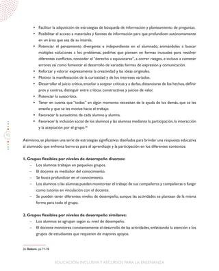 92
EDUCACIÓN INCLUSIVAY RECURSOS PARA LA ENSEÑANZA
•	 Facilitar la adquisición de estrategias de búsqueda de información y planteamiento de preguntas.
•	 Posibilitar el acceso a materiales y fuentes de información para que profundicen autónomamente
en un área que sea de su interés.
•	 Potenciar el pensamiento divergente e independiente en el alumnado, animándoles a buscar
múltiples soluciones a los problemas, pedirles que piensen en formas inusuales para resolver
diferentes conflictos, conceder el “derecho a equivocarse”, a correr riesgos, e incluso a cometer
errores así como fomentar el desarrollo de variadas formas de expresión y comunicación.
•	 Reforzar y valorar expresamente la creatividad y las ideas originales.
•	 Motivar la manifestación de la curiosidad y de los intereses variados.
•	 Desarrollar el juicio crítico,enseñar a aceptar críticas y a darlas,distanciarse de los hechos,definir
pros y contras, distinguir entre críticas constructivas y juicios de valor.
•	 Potenciar la autocrítica.
•	 Tener en cuenta que “todos” en algún momento necesitan de la ayuda de los demás, que se les
enseñe y que se les motive hacia el trabajo.
•	 Favorecer la autoestima de cada alumno y alumna.
•	 Favorecer la inclusión social de los alumnos y las alumnas mediante la participación,la interacción
y la aceptación por el grupo.26
Asimismo, se plantean una serie de estrategias significativas diseñadas para brindar una respuesta educativa
al alumnado que enfrenta barreras para el aprendizaje y la participación en los diferentes contextos:
1. Grupos flexibles por niveles de desempeño diversos:
-	 Los alumnos trabajan en pequeños grupos.
-	 El docente es mediador del conocimiento.
-	 Se busca profundizar en el conocimiento.
-	 Los alumnos o las alumnas pueden monitorear el trabajo de sus compañeros y compañeras o fungir
como tutores en vinculación con el docente.
-	 Se pueden tener diferentes niveles de desempeño, aunque las actividades se plantean de la misma
forma para todo el grupo.
2. Grupos flexibles por niveles de desempeño similares:
-	 Los alumnos se agrupan según su nivel de desempeño.
-	 El docente monitorea constantemente el desarrollo de las actividades,enfatizando la atención a los
grupos de estudiantes que requieren de mayores apoyos.
26. Íbidem. pp 77-78.
 