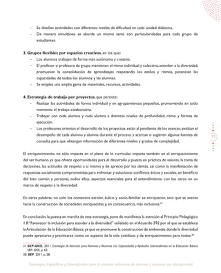 93
Estrategias Específicas y Diversificadas para la atención educativa de alumnos y alumnas con discapacidad
27. SEP–DEE. 2011. Estrategia de Atención para Alumnos y Alumnas con Capacidades y Aptitudes Sobresalientes en la Educación Básica:
SEP–DEE. p. 63.
28. SEP. 2011. p. 28.
-	 Se diseñan actividades con diferentes niveles de dificultad en cada unidad didáctica.
-	 De manera simultánea se aborda un mismo tema con particularidades para cada grupo de
estudiantes.
3. Grupos flexibles por espacios creativos, en los que:	
-	 Los alumnos trabajan de forma más autónoma y creativa.
-	 El profesor o profesora de grupo mantienen el ritmo individual y colectivo,atienden a la diversidad,
promueven la consolidación de aprendizajes respetando los estilos y ritmos, potencian las
capacidades de todos los alumnos y las alumnas.
-	 Se emplea una amplia gama de materiales, recursos, actividades.
4. Estrategia de trabajo por proyectos, que permite:
-	 Realizar las actividades de forma individual y en agrupamientos pequeños, promoviendo en todo
momento el trabajo colaborativo.
-	 Trabajar con cada alumno y cada alumna a distintos niveles de profundidad, ritmo y formas de
ejecución.
-	 Los profesores orientan el desarrollo de los proyectos,están al pendiente de los avances,evalúan el
desempeño de cada alumno y alumna durante el proceso y acercan o sugieren algunas fuentes de
consulta para que obtengan información de diferentes niveles y grados de complejidad.
El enriquecimiento, no sólo impacta en el plano de lo curricular, impacta también en el enriquecimiento
del ser humano ya que ofrece oportunidades para el desarrollo y puesta en práctica de valores, la toma de
decisiones, las actitudes de respeto a sí mismo y de aprecio por los demás, así como la manifestación de
respuestas socialmente comprometidas para enfrentar y solucionar conflictos éticos y sociales,en beneficio
del bien común y personal, todos ellos, aspectos esenciales para el entendimiento con los otros en un
marco de respeto a la diversidad.
En otras palabras, no sólo los contextos escolar, áulico y socio-familiar se enriquecen, sino que se avanza
hacia la construcción de sociedades enriquecidas y, en consecuencia, más inclusivas.27
En conclusión,la puesta en marcha de esta estrategia,pone de manifiesto la atención al Principio Pedagógico
1.8“Favorecer la inclusión para atender a la diversidad” señalado en elAcuerdo 592 por el que se establece
laArticulación de la Educación Básica,ya que se promueve la construcción de ambientes donde la diversidad
puede apreciarse y practicarse como un aspecto de la vida cotidiana y de enriquecimiento para todos.28
 