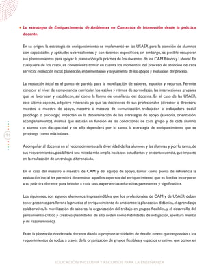 94
EDUCACIÓN INCLUSIVAY RECURSOS PARA LA ENSEÑANZA
La estrategia de Enriquecimiento de Ambientes en Contextos de Interacción desde la práctica
docente.
En su origen, la estrategia de enriquecimiento se implementó en las USAER para la atención de alumnos
con capacidades y aptitudes sobresalientes y con talentos específicos; sin embargo, es posible recuperar
sus planteamientos para apoyar la planeación y la práctica de los docentes de los CAM Básico y Laboral.En
cualquiera de los casos, es conveniente tomar en cuenta los momentos del proceso de atención de cada
servicio: evaluación inicial, planeación, implementación y seguimiento de los apoyos y evaluación del proceso.
La evaluación inicial es el punto de partida para la movilización de saberes, espacios y recursos. Permite
conocer el nivel de competencia curricular, los estilos y ritmos de aprendizaje, las interacciones grupales
que se favorecen y establecen, así como la forma de enseñanza del docente. En el caso de las USAER,
este último aspecto, adquiere relevancia ya que las decisiones de sus profesionales (director o directora,
maestro o maestra de apoyo, maestro o maestra de comunicación, trabajador o trabajadora social,
psicólogo o psicóloga) impactan en la determinación de las estrategias de apoyo (asesoría, orientación,
acompañamiento), mismas que estarán en función de las condiciones de cada grupo y de cada alumno
o alumna con discapacidad y de ello dependerá por lo tanto, la estrategia de enriquecimiento que se
proponga como más idónea.
Acompañar al docente en el reconocimiento a la diversidad de los alumnos y las alumnas y, por lo tanto, de
sus requerimientos,posibilitará una mirada más amplia hacia sus estudiantes y en consecuencia,que impacte
en la realización de un trabajo diferenciado.
En el caso del maestro o maestra de CAM y del equipo de apoyo, tomar como punto de referencia la
evaluación inicial les permitirá determinar aquellos aspectos del enriquecimiento que es factible incorporar
a su práctica docente para brindar a cada uno, experiencias educativas pertinentes y significativas.
Los siguientes, son algunos elementos imprescindibles que los profesionales de CAM y de USAER deben
tener presente para llevar a la práctica el enriquecimiento de ambientes:la planeación didáctica,el aprendizaje
colaborativo, la movilización de saberes, la organización del trabajo en grupos flexibles, y el desarrollo del
pensamiento crítico y creativo (habilidades de alto orden como habilidades de indagación, apertura mental
y de razonamiento).
Es en la planeación donde cada docente diseña o propone actividades de desafío o reto que responden a los
requerimientos de todos, a través de la organización de grupos flexibles y espacios creativos que ponen en
 