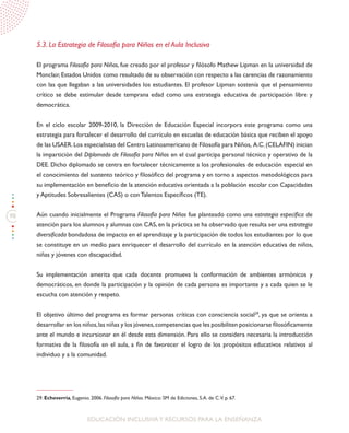98
EDUCACIÓN INCLUSIVAY RECURSOS PARA LA ENSEÑANZA
5.3. La Estrategia de Filosofía para Niños en el Aula Inclusiva
El programa Filosofía para Niños, fue creado por el profesor y filósofo Mathew Lipman en la universidad de
Monclair, Estados Unidos como resultado de su observación con respecto a las carencias de razonamiento
con las que llegaban a las universidades los estudiantes. El profesor Lipman sostenía que el pensamiento
crítico se debe estimular desde temprana edad como una estrategia educativa de participación libre y
democrática.
En el ciclo escolar 2009-2010, la Dirección de Educación Especial incorpora este programa como una
estrategia para fortalecer el desarrollo del currículo en escuelas de educación básica que reciben el apoyo
de las USAER.Los especialistas del Centro Latinoamericano de Filosofía para Niños, A.C.(CELAFIN) inician
la impartición del Diplomado de Filosofía para Niños en el cual participa personal técnico y operativo de la
DEE. Dicho diplomado se centra en fortalecer técnicamente a los profesionales de educación especial en
el conocimiento del sustento teórico y filosófico del programa y en torno a aspectos metodológicos para
su implementación en beneficio de la atención educativa orientada a la población escolar con Capacidades
y Aptitudes Sobresalientes (CAS) o con Talentos Específicos (TE).
Aún cuando inicialmente el Programa Filosofía para Niños fue planteado como una estrategia específica de
atención para los alumnos y alumnas con CAS, en la práctica se ha observado que resulta ser una estrategia
diversificada bondadosa de impacto en el aprendizaje y la participación de todos los estudiantes por lo que
se constituye en un medio para enriquecer el desarrollo del currículo en la atención educativa de niños,
niñas y jóvenes con discapacidad.
Su implementación amerita que cada docente promueva la conformación de ambientes armónicos y
democráticos, en donde la participación y la opinión de cada persona es importante y a cada quien se le
escucha con atención y respeto.
El objetivo último del programa es formar personas críticas con consciencia social29
, ya que se orienta a
desarrollar en los niños,las niñas y los jóvenes,competencias que les posibiliten posicionarse filosóficamente
ante el mundo e incursionar en él desde esta dimensión. Para ello se considera necesaria la introducción
formativa de la filosofía en el aula, a fin de favorecer el logro de los propósitos educativos relativos al
individuo y a la comunidad.
29. Echeverría, Eugenio. 2006. Filosofía para Niños. México: SM de Ediciones, S.A. de C.V. p. 67.
 