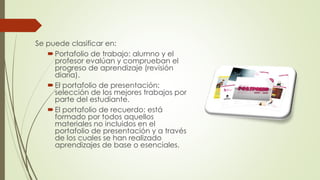 Se puede clasificar en:
Portafolio de trabajo: alumno y el
profesor evalúan y comprueban el
progreso de aprendizaje (revisión
diaria).
El portafolio de presentación:
selección de los mejores trabajos por
parte del estudiante.
El portafolio de recuerdo: está
formado por todos aquellos
materiales no incluidos en el
portafolio de presentación y a través
de los cuales se han realizado
aprendizajes de base o esenciales.
 