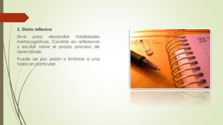 2. Diario reflexivo
Sirve para desarrollar habilidades
metacognitivas. Consiste en reflexionar
y escribir sobre el propio proceso de
aprendizaje.
Puede ser por sesión o limitarse a una
tarea en particular.
 