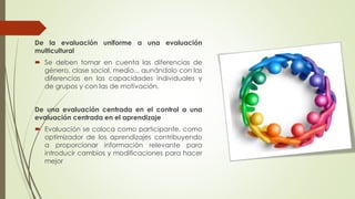 De la evaluación uniforme a una evaluación
multicultural
 Se deben tomar en cuenta las diferencias de
género, clase social, medio... aunándolo con las
diferencias en las capacidades individuales y
de grupos y con las de motivación.
De una evaluación centrada en el control a una
evaluación centrada en el aprendizaje
 Evaluación se coloca como participante, como
optimizador de los aprendizajes contribuyendo
a proporcionar información relevante para
introducir cambios y modificaciones para hacer
mejor
 