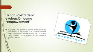 La naturaleza de la
evaluación como
“empowerment”
 El papel del profesor como evaluador es
más el de un facilitador que contribuye a la
formación de sus estudiantes a ser cada vez
más hábiles para conducir sus propias
evaluaciones.
 