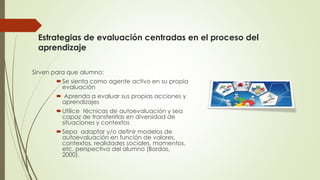 Estrategias de evaluación centradas en el proceso del
aprendizaje
Sirven para que alumno:
Se sienta como agente activo en su propia
evaluación
 Aprenda a evaluar sus propias acciones y
aprendizajes
Utilice técnicas de autoevaluación y sea
capaz de transferirlas en diversidad de
situaciones y contextos
Sepa adaptar y/o definir modelos de
autoevaluación en función de valores,
contextos, realidades sociales, momentos,
etc. perspectiva del alumno (Bordas,
2000).
 