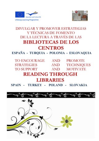 DIVULGAR Y PROMOVER ESTRATEGIAS
       Y TÉCNICAS DE FOMENTO
    DE LA LECTURA A TRAVÉS DE LAS
     BIBLIOTECAS DE LOS
          CENTROS
ESPAÑA - TURQUIA - POLONIA - ESLOVAQUIA

 TO ENCOURAGE      AND    PROMOTE
 STRATEGIES        AND    TECHNIQUES
 TO SUPPORT        AND    MOTIVATE
     READING THROUGH
         LIBRARIES
SPAIN - TURKEY - POLAND - SLOVAKIA
 