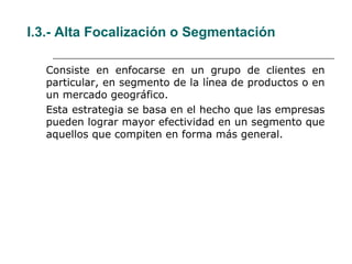 I.3.- Alta Focalización o Segmentación
Consiste en enfocarse en un grupo de clientes en
particular, en segmento de la línea de productos o en
un mercado geográfico.
Esta estrategia se basa en el hecho que las empresas
pueden lograr mayor efectividad en un segmento que
aquellos que compiten en forma más general.
 
