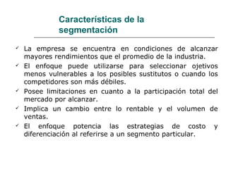 Características de la
segmentación
 La empresa se encuentra en condiciones de alcanzar
mayores rendimientos que el promedio de la industria.
 El enfoque puede utilizarse para seleccionar ojetivos
menos vulnerables a los posibles sustitutos o cuando los
competidores son más débiles.
 Posee limitaciones en cuanto a la participación total del
mercado por alcanzar.
 Implica un cambio entre lo rentable y el volumen de
ventas.
 El enfoque potencia las estrategias de costo y
diferenciación al referirse a un segmento particular.
 