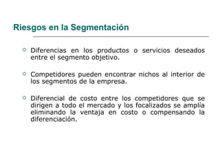 Riesgos en la Segmentación
 Diferencias en los productos o servicios deseados
entre el segmento objetivo.
 Competidores pueden encontrar nichos al interior de
los segmentos de la empresa.
 Diferencial de costo entre los competidores que se
dirigen a todo el mercado y los focalizados se amplía
eliminando la ventaja en costo o compensando la
diferenciación.
 