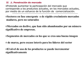 II .1. Penetración de mercado
•Pretende aumentar la participación del mercado que
corresponde a los productos actuales, en los mercados actuales,
por medio de un esfuerzo de la función de comercialización.
oSectores en fase emergente o de rápido crecimiento mercados
maduros, pero no saturados
oMercados en declive, que han sido abandonados por un número
significativo de empresas.
oSegmentos de mercados en los que se crea una buena imagen
o de marca, pero escaso interés para los líderes del sector
oEl nivel de uso de los productos se puede incrementar
significativamente
 
