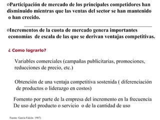 ¿ Como lograrlo?
oParticipación de mercado de los principales competidores han
disminuido mientras que las ventas del sector se han mantenido
o han crecido.
oIncrementos de la cuota de mercado genera importantes
economías de escala de las que se derivan ventajas competitivas.
Variables comerciales (campañas publicitarias, promociones,
reducciones de precio, etc.)
Obtención de una ventaja competitiva sostenida ( diferenciación
de productos o liderazgo en costos)
Fomento por parte de la empresa del incremento en la frecuencia
De uso del producto o servicio o de la cantidad de uso
Fuente: García Falcón. 1987)
 
